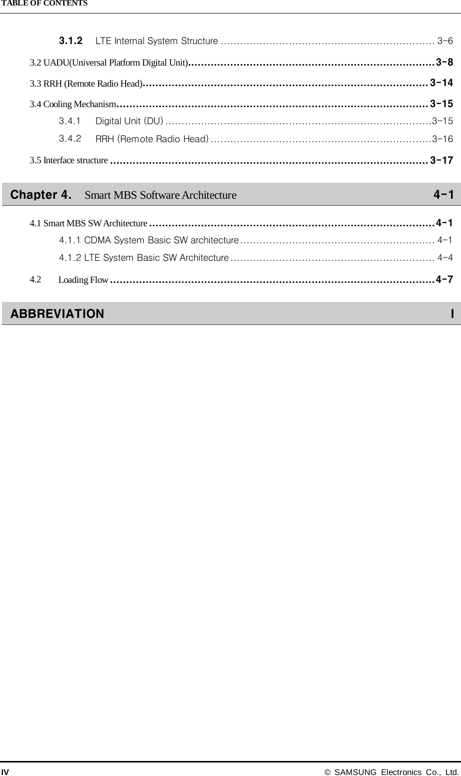 TABLE OF CONTENTS IV © SAMSUNG Electronics Co., Ltd. 3.1.2 LTE Internal System Structure   .................................................................. 3-63.2 UADU(Universal Platform Digital Unit) ............................................................................ 3-83.3 RRH (Remote Radio Head)  ........................................................................................ 3-143.4 Cooling Mechanism   ................................................................................................ 3-153.4.1 Digital Unit (DU)   .................................................................................. 3-153.4.2 RRH (Remote Radio Head)   .................................................................... 3-163.5 Interface structure   .................................................................................................. 3-17Chapter 4. Smart MBS Software Architecture    4-14.1 Smart MBS SW Architecture   ........................................................................................ 4-14.1.1 CDMA System Basic SW architecture   ............................................................ 4-14.1.2 LTE System Basic SW Architecture   ............................................................... 4-44.2 Loading Flow   .................................................................................................... 4-7ABBREVIATION    I  