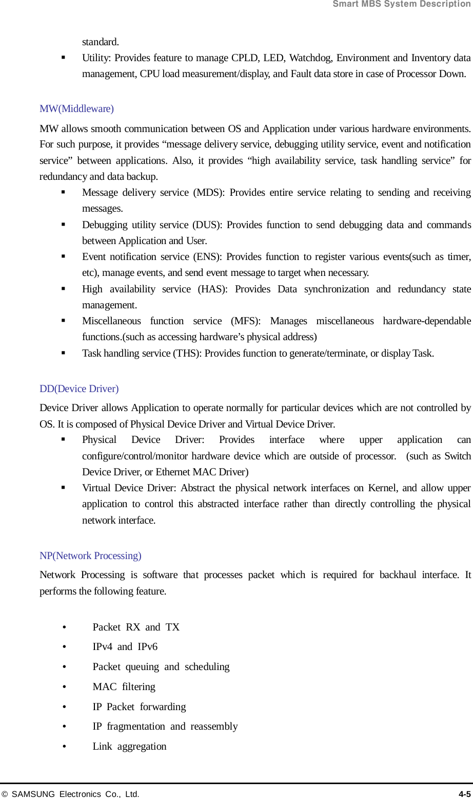  Smart MBS System Description © SAMSUNG Electronics Co., Ltd. 4-5 standard.  Utility: Provides feature to manage CPLD, LED, Watchdog, Environment and Inventory data management, CPU load measurement/display, and Fault data store in case of Processor Down.    MW(Middleware)   MW allows smooth communication between OS and Application under various hardware environments. For such purpose, it provides “message delivery service, debugging utility service, event and notification service” between applications. Also, it provides “high availability service, task handling service” for redundancy and data backup.  Message delivery service (MDS): Provides entire service relating to sending and receiving messages.  Debugging utility service (DUS): Provides function to send debugging data and commands between Application and User.  Event notification service (ENS): Provides function to register various events(such as timer, etc), manage events, and send event message to target when necessary.  High availability service (HAS): Provides  Data  synchronization  and  redundancy state management.    Miscellaneous function service (MFS): Manages miscellaneous hardware-dependable functions.(such as accessing hardware’s physical address)  Task handling service (THS): Provides function to generate/terminate, or display Task.    DD(Device Driver) Device Driver allows Application to operate normally for particular devices which are not controlled by OS. It is composed of Physical Device Driver and Virtual Device Driver.    Physical Device Driver: Provides interface where upper application can configure/control/monitor hardware device which are outside of processor.  (such as Switch Device Driver, or Ethernet MAC Driver)  Virtual Device Driver: Abstract the physical network interfaces on Kernel, and allow upper application to control this abstracted interface rather than directly controlling the physical network interface.  NP(Network Processing) Network Processing is software that processes packet which is required for backhaul interface. It performs the following feature.   Packet RX and TX   IPv4 and IPv6  Packet  queuing and scheduling  MAC filtering  IP Packet forwarding  IP fragmentation and reassembly  Link aggregation 