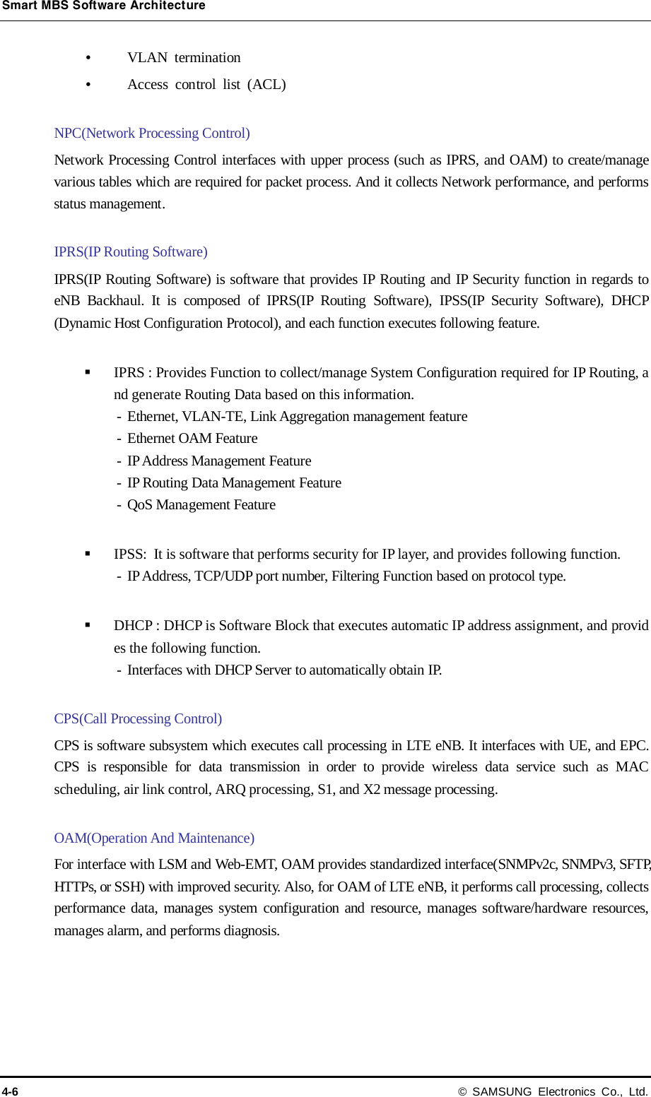 Smart MBS Software Architecture 4-6 © SAMSUNG Electronics Co., Ltd.  VLAN termination  Access control list (ACL)  NPC(Network Processing Control) Network Processing Control interfaces with upper process (such as IPRS, and OAM) to create/manage various tables which are required for packet process. And it collects Network performance, and performs status management.  IPRS(IP Routing Software) IPRS(IP Routing Software) is software that provides IP Routing and IP Security function in regards to eNB Backhaul. It is composed of IPRS(IP Routing Software), IPSS(IP Security Software), DHCP (Dynamic Host Configuration Protocol), and each function executes following feature.   IPRS : Provides Function to collect/manage System Configuration required for IP Routing, and generate Routing Data based on this information. - Ethernet, VLAN-TE, Link Aggregation management feature - Ethernet OAM Feature - IP Address Management Feature - IP Routing Data Management Feature - QoS Management Feature   IPSS:  It is software that performs security for IP layer, and provides following function. - IP Address, TCP/UDP port number, Filtering Function based on protocol type.     DHCP : DHCP is Software Block that executes automatic IP address assignment, and provides the following function. - Interfaces with DHCP Server to automatically obtain IP.  CPS(Call Processing Control) CPS is software subsystem which executes call processing in LTE eNB. It interfaces with UE, and EPC. CPS is responsible for data transmission in order to provide wireless data service such as MAC scheduling, air link control, ARQ processing, S1, and X2 message processing.  OAM(Operation And Maintenance) For interface with LSM and Web-EMT, OAM provides standardized interface(SNMPv2c, SNMPv3, SFTP, HTTPs, or SSH) with improved security. Also, for OAM of LTE eNB, it performs call processing, collects performance data, manages system configuration and resource, manages software/hardware resources, manages alarm, and performs diagnosis.   