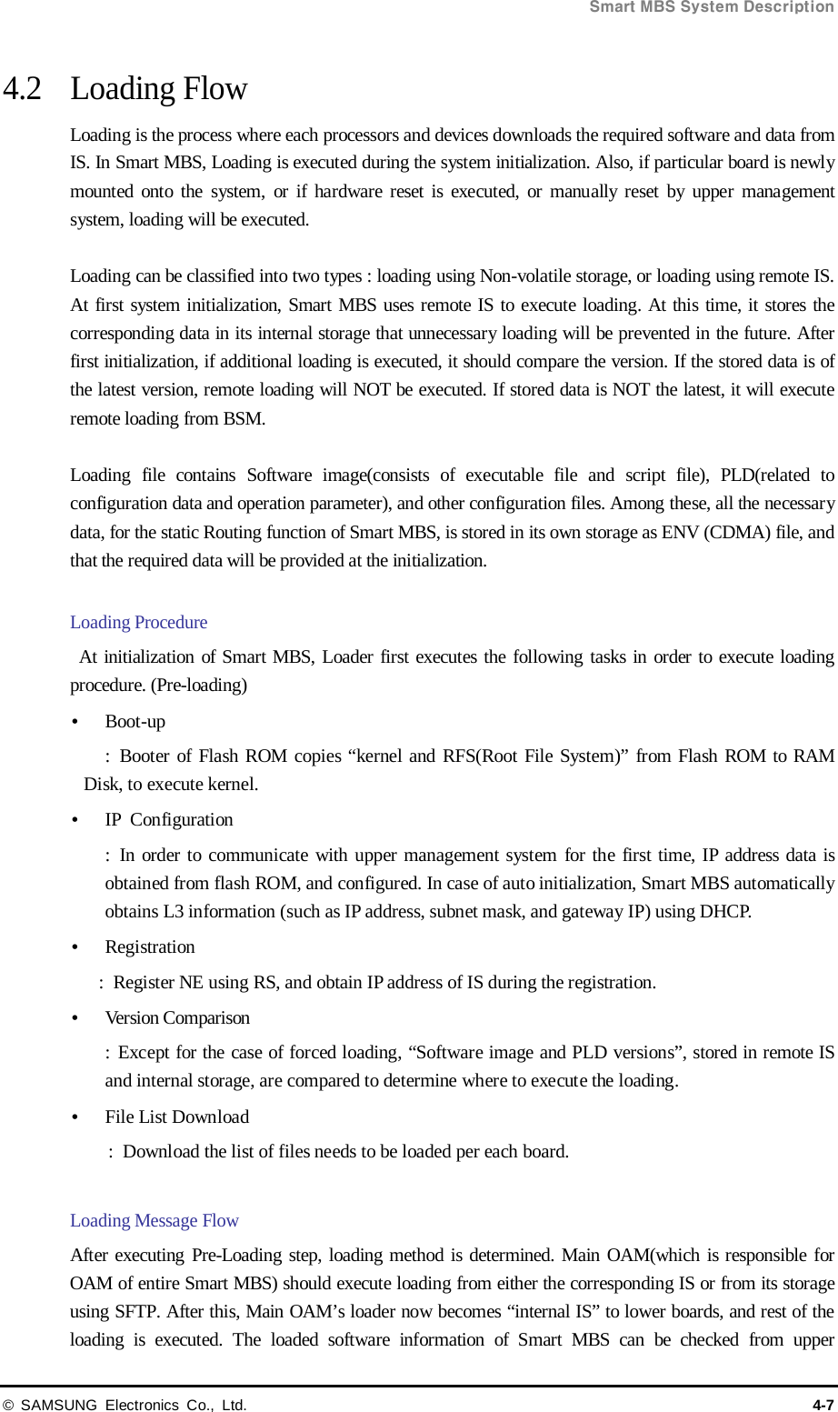  Smart MBS System Description © SAMSUNG Electronics Co., Ltd. 4-7 4.2 Loading Flow Loading is the process where each processors and devices downloads the required software and data from IS. In Smart MBS, Loading is executed during the system initialization. Also, if particular board is newly mounted onto the system, or if hardware reset is executed, or manually reset by upper management system, loading will be executed.  Loading can be classified into two types : loading using Non-volatile storage, or loading using remote IS. At first system initialization, Smart MBS uses remote IS to execute loading. At this time, it stores the corresponding data in its internal storage that unnecessary loading will be prevented in the future. After first initialization, if additional loading is executed, it should compare the version. If the stored data is of the latest version, remote loading will NOT be executed. If stored data is NOT the latest, it will execute remote loading from BSM.  Loading file contains Software image(consists of executable file and script file), PLD(related to configuration data and operation parameter), and other configuration files. Among these, all the necessary data, for the static Routing function of Smart MBS, is stored in its own storage as ENV (CDMA) file, and that the required data will be provided at the initialization.  Loading Procedure  At initialization of Smart MBS, Loader first executes the following tasks in order to execute loading procedure. (Pre-loading)  Boot-up    :  Booter of Flash ROM copies “kernel and RFS(Root File System)” from Flash ROM to RAM Disk, to execute kernel.  IP  Configuration :  In order to communicate with upper management system for the first time, IP address data is obtained from flash ROM, and configured. In case of auto initialization, Smart MBS automatically obtains L3 information (such as IP address, subnet mask, and gateway IP) using DHCP.  Registration :  Register NE using RS, and obtain IP address of IS during the registration.  Version Comparison   :  Except for the case of forced loading, “Software image and PLD versions”, stored in remote IS and internal storage, are compared to determine where to execute the loading.  File List Download :  Download the list of files needs to be loaded per each board.  Loading Message Flow After executing Pre-Loading step, loading method is determined. Main OAM(which is responsible for OAM of entire Smart MBS) should execute loading from either the corresponding IS or from its storage using SFTP. After this, Main OAM’s loader now becomes “internal IS” to lower boards, and rest of the loading is executed. The loaded software information of Smart MBS can be checked from upper 