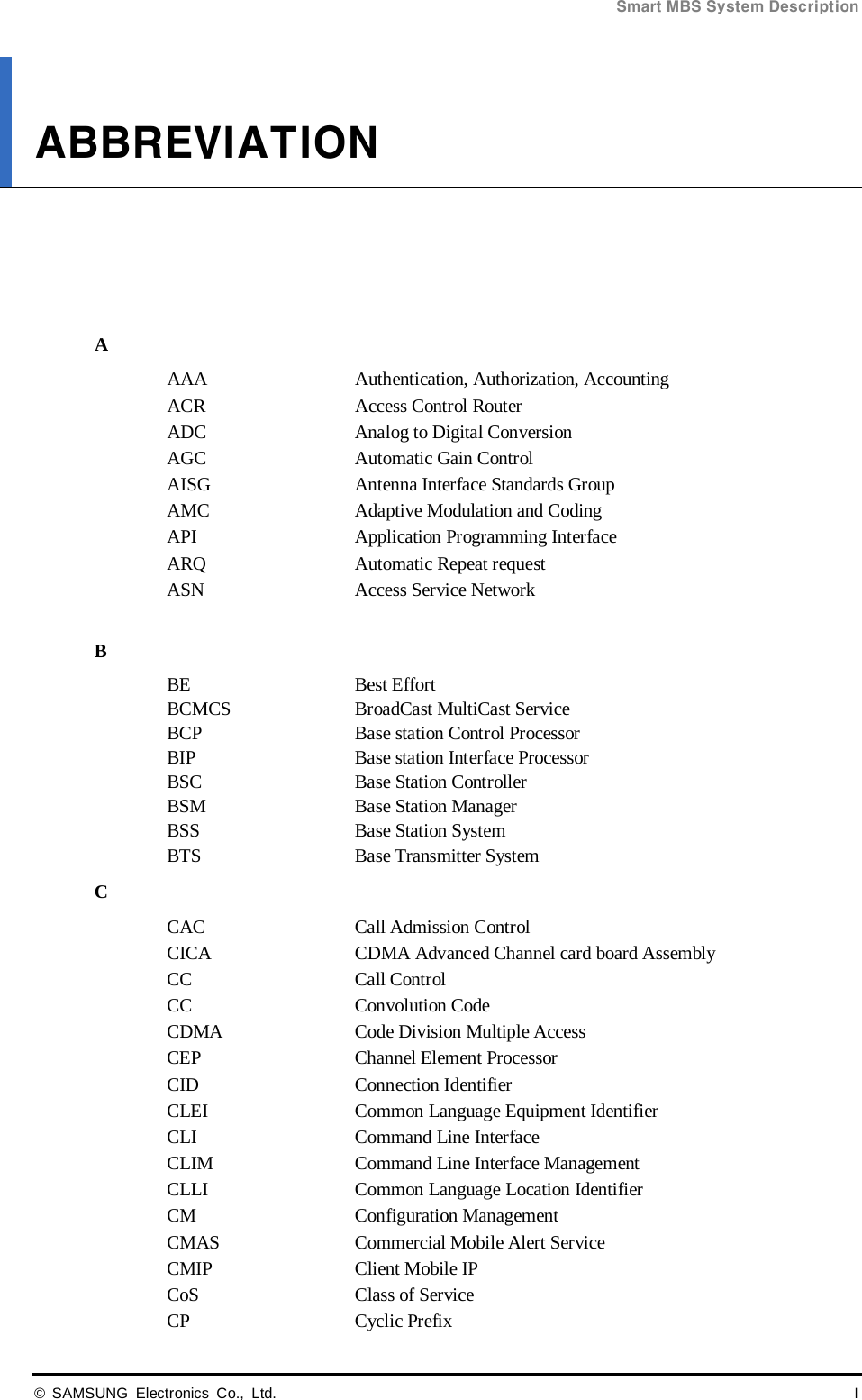 Smart MBS System Description  © SAMSUNG Electronics Co., Ltd. I ABBREVIATION      A AAA Authentication, Authorization, Accounting ACR Access Control Router ADC Analog to Digital Conversion AGC Automatic Gain Control AISG Antenna Interface Standards Group AMC Adaptive Modulation and Coding API Application Programming Interface ARQ Automatic Repeat request ASN Access Service Network  B BE   Best Effort BCMCS  BroadCast MultiCast Service BCP Base station Control Processor BIP Base station Interface Processor BSC Base Station Controller BSM Base Station Manager BSS Base Station System BTS Base Transmitter System C CAC Call Admission Control CICA  CDMA Advanced Channel card board Assembly CC  Call Control CC  Convolution Code CDMA Code Division Multiple Access CEP Channel Element Processor CID Connection Identifier CLEI   Common Language Equipment Identifier CLI Command Line Interface CLIM Command Line Interface Management CLLI   Common Language Location Identifier CM  Configuration Management CMAS Commercial Mobile Alert Service CMIP  Client Mobile IP CoS   Class of Service CP  Cyclic Prefix 