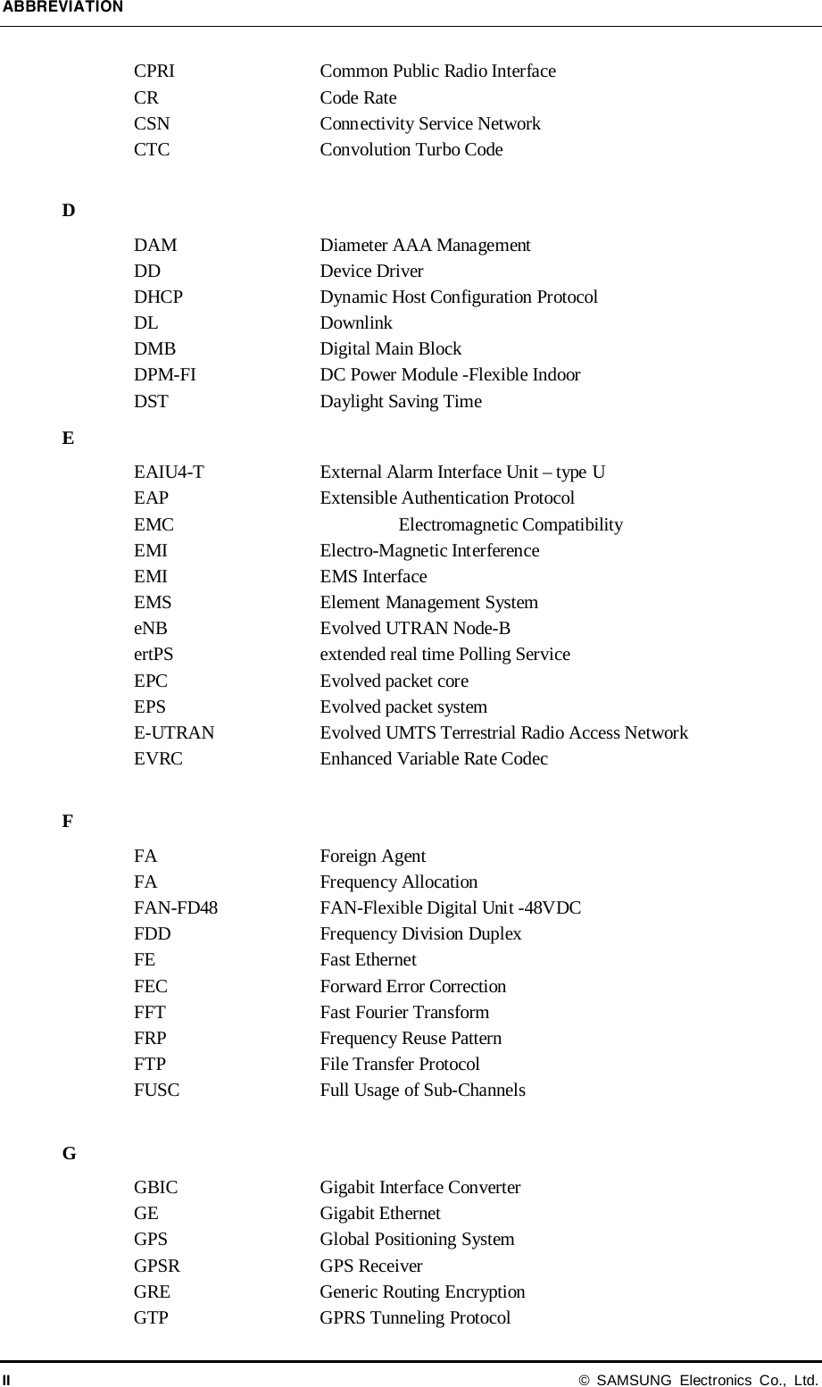 ABBREVIATION II © SAMSUNG Electronics Co., Ltd. CPRI Common Public Radio Interface CR  Code Rate CSN Connectivity Service Network CTC Convolution Turbo Code  D DAM Diameter AAA Management DD Device Driver DHCP Dynamic Host Configuration Protocol DL Downlink DMB   Digital Main Block DPM-FI DC Power Module -Flexible Indoor DST Daylight Saving Time E EAIU4-T  External Alarm Interface Unit – type U EAP Extensible Authentication Protocol EMC    Electromagnetic Compatibility EMI Electro-Magnetic Interference EMI EMS Interface EMS Element Management System eNB Evolved UTRAN Node-B ertPS extended real time Polling Service EPC Evolved packet core EPS Evolved packet system E-UTRAN Evolved UMTS Terrestrial Radio Access Network EVRC Enhanced Variable Rate Codec  F FA Foreign Agent FA Frequency Allocation FAN-FD48 FAN-Flexible Digital Unit -48VDC FDD Frequency Division Duplex FE Fast Ethernet FEC Forward Error Correction FFT Fast Fourier Transform FRP Frequency Reuse Pattern FTP File Transfer Protocol FUSC Full Usage of Sub-Channels  G GBIC Gigabit Interface Converter GE Gigabit Ethernet GPS Global Positioning System GPSR GPS Receiver   GRE Generic Routing Encryption GTP GPRS Tunneling Protocol 