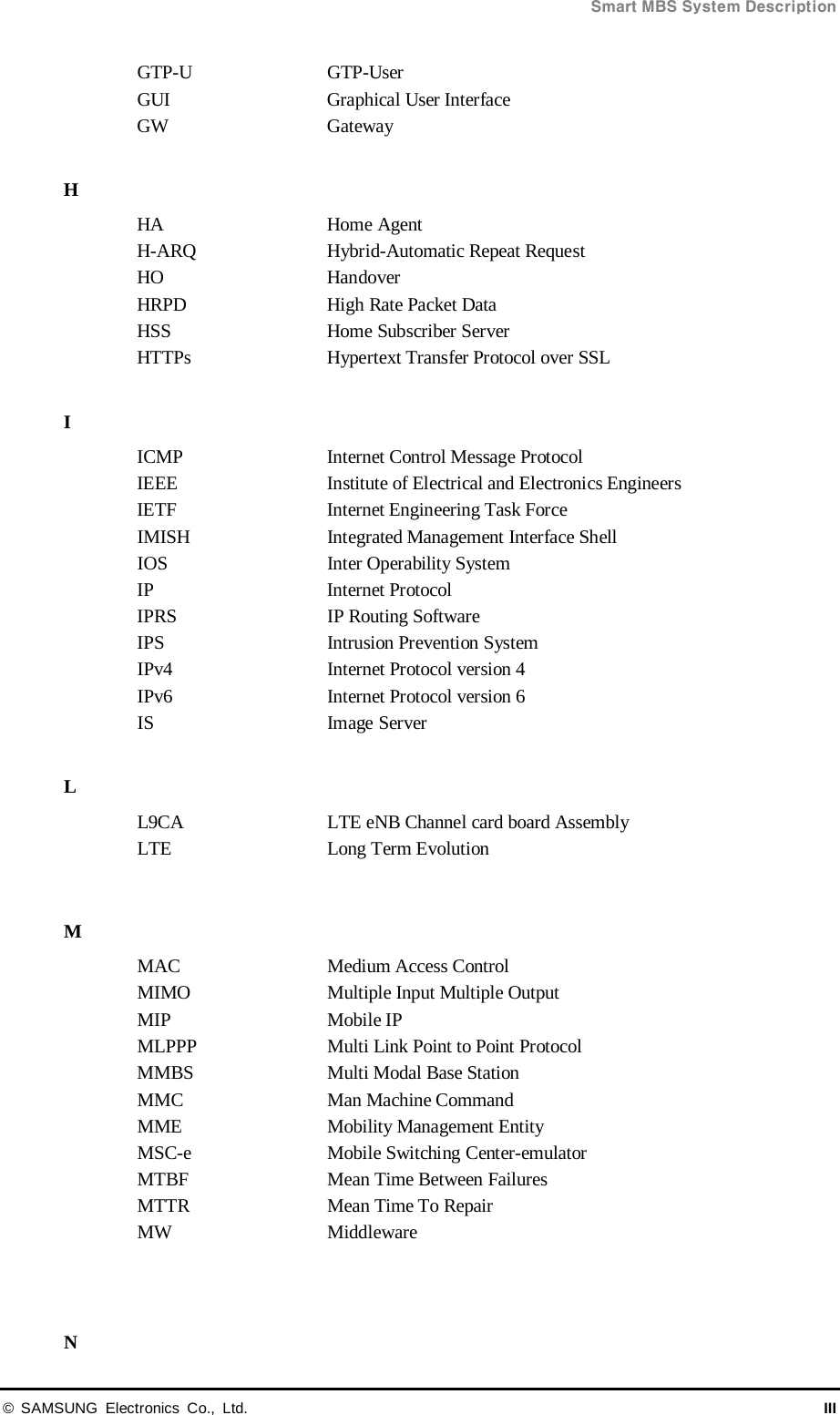  Smart MBS System Description © SAMSUNG Electronics Co., Ltd. III GTP-U  GTP-User GUI Graphical User Interface GW Gateway  H HA Home Agent H-ARQ Hybrid-Automatic Repeat Request HO Handover HRPD High Rate Packet Data HSS Home Subscriber Server HTTPs Hypertext Transfer Protocol over SSL  I ICMP Internet Control Message Protocol IEEE Institute of Electrical and Electronics Engineers IETF Internet Engineering Task Force IMISH Integrated Management Interface Shell IOS Inter Operability System IP  Internet Protocol IPRS IP Routing Software IPS   Intrusion Prevention System IPv4 Internet Protocol version 4 IPv6 Internet Protocol version 6 IS  Image Server  L L9CA LTE eNB Channel card board Assembly LTE Long Term Evolution  M MAC Medium Access Control MIMO Multiple Input Multiple Output MIP Mobile IP MLPPP Multi Link Point to Point Protocol MMBS Multi Modal Base Station MMC Man Machine Command MME Mobility Management Entity MSC-e  Mobile Switching Center-emulator MTBF Mean Time Between Failures MTTR Mean Time To Repair MW Middleware   N 