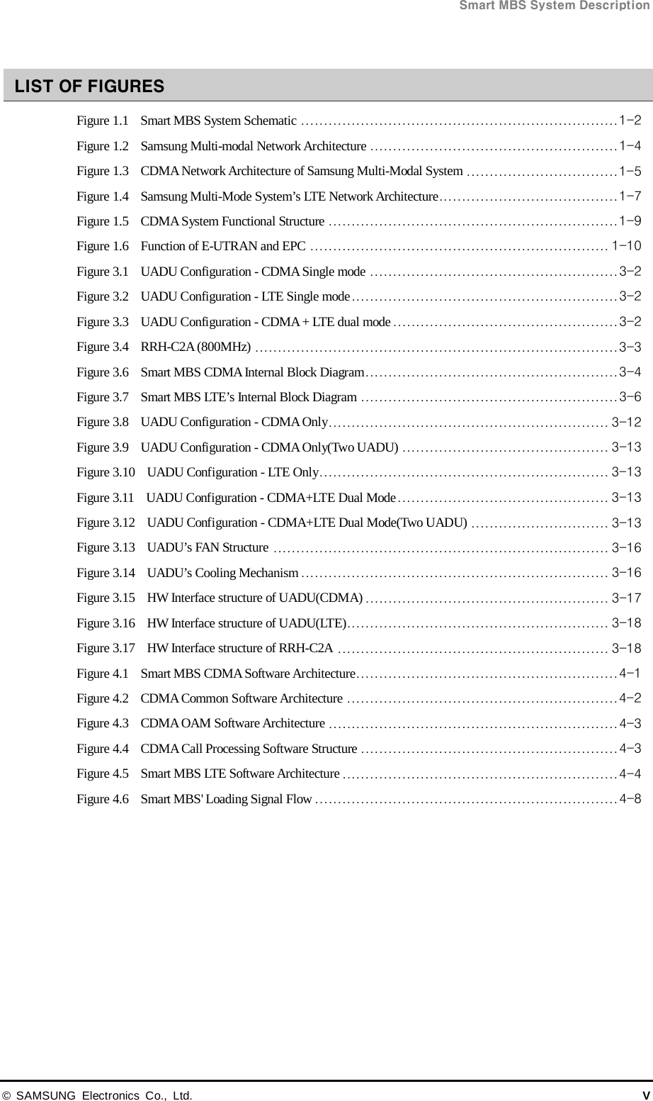  Smart MBS System Description © SAMSUNG Electronics Co., Ltd. V  LIST OF FIGURES Figure 1.1    Smart MBS System Schematic   ..................................................................... 1-2Figure 1.2    Samsung Multi-modal Network Architecture   ...................................................... 1-4Figure 1.3    CDMA Network Architecture of Samsung Multi-Modal System   ................................. 1-5Figure 1.4    Samsung Multi-Mode System’s LTE Network Architecture  ....................................... 1-7Figure 1.5  CDMA System Functional Structure   ............................................................... 1-9Figure 1.6    Function of E-UTRAN and EPC   ................................................................. 1-10Figure 3.1    UADU Configuration - CDMA Single mode   ...................................................... 3-2Figure 3.2    UADU Configuration - LTE Single mode   .......................................................... 3-2Figure 3.3    UADU Configuration - CDMA + LTE dual mode   ................................................. 3-2Figure 3.4    RRH-C2A (800MHz)   ............................................................................... 3-3Figure 3.6    Smart MBS CDMA Internal Block Diagram   ....................................................... 3-4Figure 3.7    Smart MBS LTE’s Internal Block Diagram   ........................................................ 3-6Figure 3.8    UADU Configuration - CDMA Only   ............................................................. 3-12Figure 3.9    UADU Configuration - CDMA Only(Two UADU)   ............................................. 3-13Figure 3.10    UADU Configuration - LTE Only   ............................................................... 3-13Figure 3.11    UADU Configuration - CDMA+LTE Dual Mode   .............................................. 3-13Figure 3.12    UADU Configuration - CDMA+LTE Dual Mode(Two UADU)   .............................. 3-13Figure 3.13    UADU’s FAN Structure   ......................................................................... 3-16Figure 3.14    UADU’s Cooling Mechanism   ................................................................... 3-16Figure 3.15    HW Interface structure of UADU(CDMA)   ..................................................... 3-17Figure 3.16    HW Interface structure of UADU(LTE)  ......................................................... 3-18Figure 3.17    HW Interface structure of RRH-C2A   ........................................................... 3-18Figure 4.1    Smart MBS CDMA Software Architecture   ......................................................... 4-1Figure 4.2    CDMA Common Software Architecture   ........................................................... 4-2Figure 4.3    CDMA OAM Software Architecture   ............................................................... 4-3Figure 4.4    CDMA Call Processing Software Structure   ........................................................ 4-3Figure 4.5    Smart MBS LTE Software Architecture   ............................................................ 4-4Figure 4.6    Smart MBS&apos; Loading Signal Flow   .................................................................. 4-8 