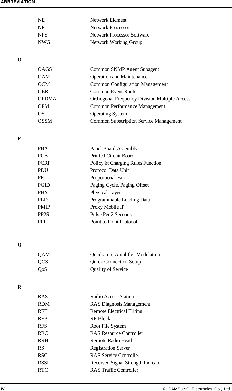 ABBREVIATION IV © SAMSUNG Electronics Co., Ltd. NE Network Element NP Network Processor NPS Network Processor Software NWG Network Working Group  O OAGS Common SNMP Agent Subagent OAM Operation and Maintenance OCM Common Configuration Management OER Common Event Router OFDMA Orthogonal Frequency Division Multiple Access OPM Common Performance Management OS Operating System OSSM Common Subscription Service Management  P PBA Panel Board Assembly PCB Printed Circuit Board PCRF Policy &amp; Charging Rules Function PDU Protocol Data Unit PF   Proportional Fair PGID Paging Cycle, Paging Offset PHY Physical Layer PLD Programmable Loading Data PMIP Proxy Mobile IP PP2S Pulse Per 2 Seconds PPP Point to Point Protocol  Q QAM Quadrature Amplifier Modulation QCS Quick Connection Setup QoS Quality of Service  R RAS Radio Access Station RDM RAS Diagnosis Management RET Remote Electrical Tilting RFB RF Block   RFS Root File System RRC   RAS Resource Controller RRH Remote Radio Head   RS Registration Server RSC   RAS Service Controller RSSI   Received Signal Strength Indicator RTC   RAS Traffic Controller 