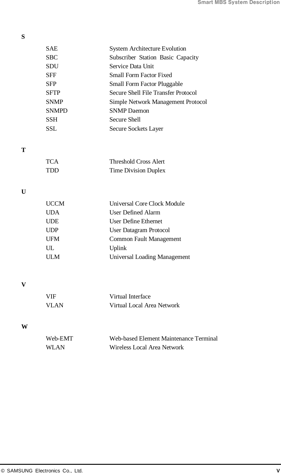  Smart MBS System Description © SAMSUNG Electronics Co., Ltd. V  S SAE System Architecture Evolution SBC Subscriber Station Basic Capacity SDU Service Data Unit SFF Small Form Factor Fixed SFP Small Form Factor Pluggable SFTP Secure Shell File Transfer Protocol SNMP Simple Network Management Protocol SNMPD SNMP Daemon SSH   Secure Shell SSL   Secure Sockets Layer  T TCA Threshold Cross Alert TDD Time Division Duplex  U UCCM  Universal Core Clock Module UDA User Defined Alarm UDE User Define Ethernet UDP User Datagram Protocol UFM Common Fault Management UL Uplink ULM Universal Loading Management  V VIF Virtual Interface VLAN   Virtual Local Area Network  W Web-EMT Web-based Element Maintenance Terminal WLAN Wireless Local Area Network  