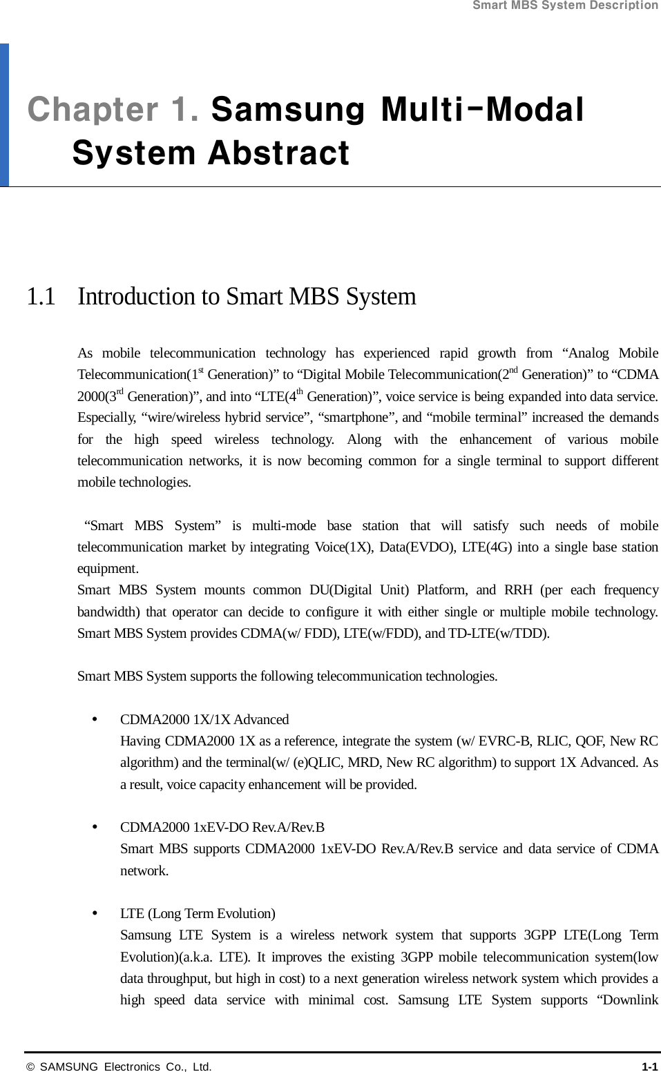 Smart MBS System Description  © SAMSUNG Electronics Co., Ltd. 1-1 Chapter 1. Samsung  Multi-ModalSystem Abstract     1.1 Introduction to Smart MBS System  As mobile telecommunication technology has experienced rapid growth from “Analog Mobile Telecommunication(1st Generation)” to “Digital Mobile Telecommunication(2nd Generation)” to “CDMA 2000(3rd Generation)”, and into “LTE(4th Generation)”, voice service is being expanded into data service. Especially, “wire/wireless hybrid service”, “smartphone”, and “mobile terminal” increased the demands for the high speed wireless technology. Along with the enhancement of various mobile telecommunication  networks,  it is now becoming common for a single terminal to support different mobile technologies.   “Smart MBS System” is multi-mode base station that will satisfy such needs of mobile telecommunication market by integrating Voice(1X), Data(EVDO), LTE(4G) into a single base station equipment. Smart MBS System mounts common DU(Digital Unit) Platform, and RRH (per each frequency bandwidth) that operator can decide to configure it with either single or multiple mobile technology. Smart MBS System provides CDMA(w/ FDD), LTE(w/FDD), and TD-LTE(w/TDD).    Smart MBS System supports the following telecommunication technologies.   CDMA2000 1X/1X Advanced Having CDMA2000 1X as a reference, integrate the system (w/ EVRC-B, RLIC, QOF, New RC algorithm) and the terminal(w/ (e)QLIC, MRD, New RC algorithm) to support 1X Advanced. As a result, voice capacity enhancement will be provided.   CDMA2000 1xEV-DO Rev.A/Rev.B Smart MBS supports CDMA2000 1xEV-DO Rev.A/Rev.B service and data service of CDMA network.     LTE (Long Term Evolution) Samsung LTE System is a wireless network system that supports 3GPP LTE(Long Term Evolution)(a.k.a. LTE). It improves the existing 3GPP mobile telecommunication system(low data throughput, but high in cost) to a next generation wireless network system which provides a high speed data service with minimal cost. Samsung LTE System supports “Downlink 