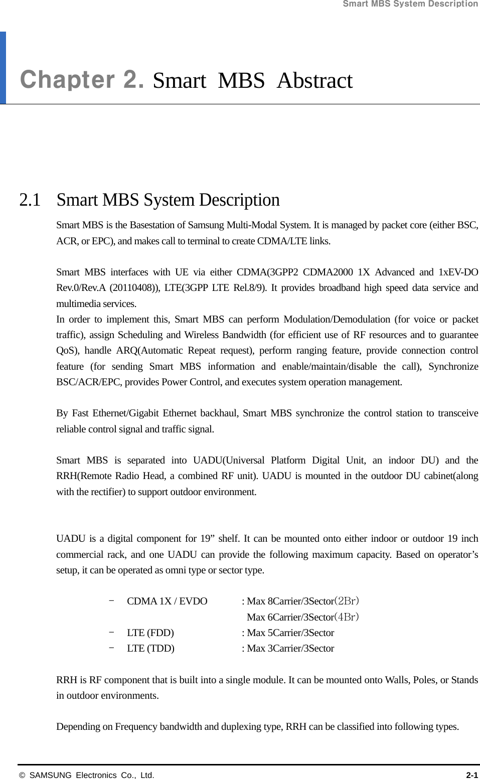 Smart MBS System Description   © SAMSUNG Electronics Co., Ltd.  2-1 Chapter 2. Smart MBS Abstract      2.1  Smart MBS System Description Smart MBS is the Basestation of Samsung Multi-Modal System. It is managed by packet core (either BSC, ACR, or EPC), and makes call to terminal to create CDMA/LTE links.  Smart MBS interfaces with UE via either CDMA(3GPP2 CDMA2000 1X Advanced and 1xEV-DO Rev.0/Rev.A (20110408)), LTE(3GPP LTE Rel.8/9). It provides broadband high speed data service and multimedia services.   In order to implement this, Smart MBS can perform Modulation/Demodulation (for voice or packet traffic), assign Scheduling and Wireless Bandwidth (for efficient use of RF resources and to guarantee QoS), handle ARQ(Automatic Repeat request), perform ranging feature, provide connection control feature (for sending Smart MBS information and enable/maintain/disable the call), Synchronize BSC/ACR/EPC, provides Power Control, and executes system operation management.  By Fast Ethernet/Gigabit Ethernet backhaul, Smart MBS synchronize the control station to transceive reliable control signal and traffic signal.  Smart MBS is separated into UADU(Universal Platform Digital Unit, an indoor DU) and the RRH(Remote Radio Head, a combined RF unit). UADU is mounted in the outdoor DU cabinet(along with the rectifier) to support outdoor environment.   UADU is a digital component for 19” shelf. It can be mounted onto either indoor or outdoor 19 inch commercial rack, and one UADU can provide the following maximum capacity. Based on operator’s setup, it can be operated as omni type or sector type.  - CDMA 1X / EVDO  : Max 8Carrier/3Sector(2Br) Max 6Carrier/3Sector(4Br) - LTE (FDD)    : Max 5Carrier/3Sector - LTE (TDD)    : Max 3Carrier/3Sector    RRH is RF component that is built into a single module. It can be mounted onto Walls, Poles, or Stands in outdoor environments.  Depending on Frequency bandwidth and duplexing type, RRH can be classified into following types. 