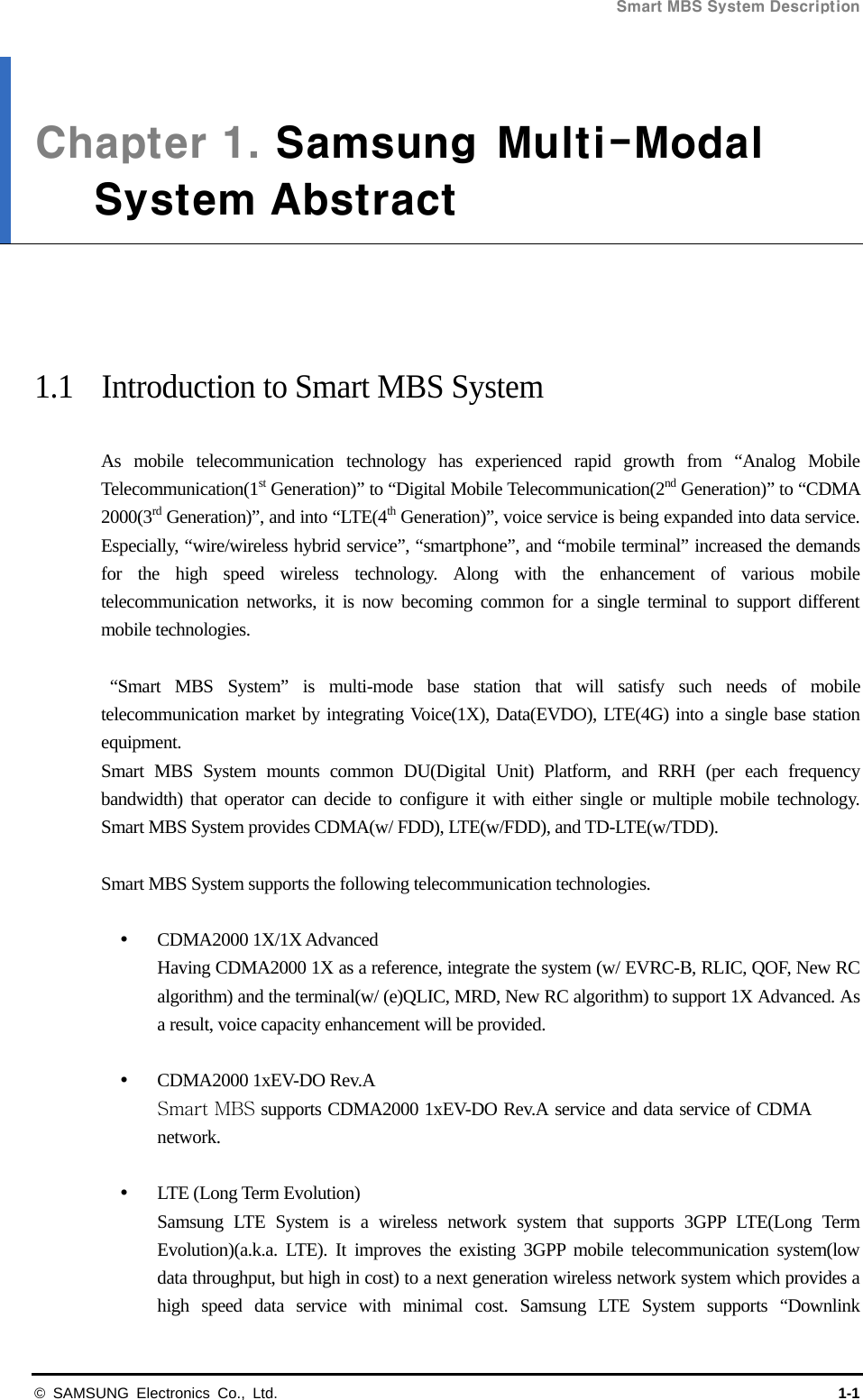Smart MBS System Description   © SAMSUNG Electronics Co., Ltd.  1-1 Chapter 1. Samsung  Multi-ModalSystem Abstract     1.1  Introduction to Smart MBS System  As mobile telecommunication technology has experienced rapid growth from “Analog Mobile Telecommunication(1st Generation)” to “Digital Mobile Telecommunication(2nd Generation)” to “CDMA 2000(3rd Generation)”, and into “LTE(4th Generation)”, voice service is being expanded into data service. Especially, “wire/wireless hybrid service”, “smartphone”, and “mobile terminal” increased the demands for the high speed wireless technology. Along with the enhancement of various mobile telecommunication networks, it is now becoming common for a single terminal to support different mobile technologies.   “Smart MBS System” is multi-mode base station that will satisfy such needs of mobile telecommunication market by integrating Voice(1X), Data(EVDO), LTE(4G) into a single base station equipment. Smart MBS System mounts common DU(Digital Unit) Platform, and RRH (per each frequency bandwidth) that operator can decide to configure it with either single or multiple mobile technology. Smart MBS System provides CDMA(w/ FDD), LTE(w/FDD), and TD-LTE(w/TDD).    Smart MBS System supports the following telecommunication technologies.   CDMA2000 1X/1X Advanced Having CDMA2000 1X as a reference, integrate the system (w/ EVRC-B, RLIC, QOF, New RC algorithm) and the terminal(w/ (e)QLIC, MRD, New RC algorithm) to support 1X Advanced. As a result, voice capacity enhancement will be provided.   CDMA2000 1xEV-DO Rev.A Smart MBS supports CDMA2000 1xEV-DO Rev.A service and data service of CDMA network.    LTE (Long Term Evolution) Samsung LTE System is a wireless network system that supports 3GPP LTE(Long Term Evolution)(a.k.a. LTE). It improves the existing 3GPP mobile telecommunication system(low data throughput, but high in cost) to a next generation wireless network system which provides a high speed data service with minimal cost. Samsung LTE System supports “Downlink 