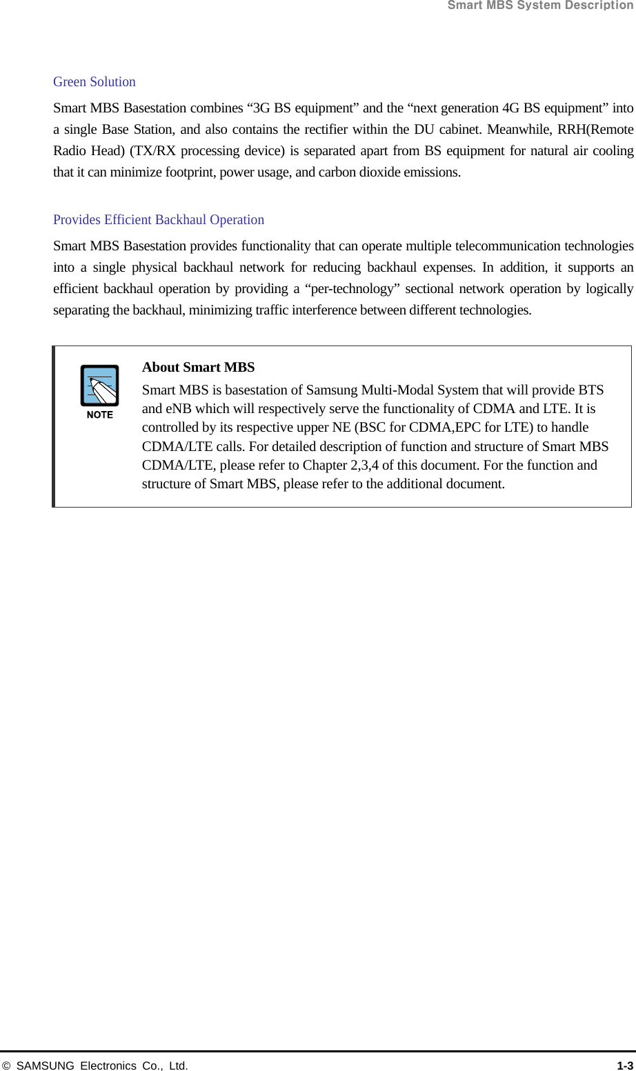  Smart MBS System Description © SAMSUNG Electronics Co., Ltd.  1-3  Green Solution   Smart MBS Basestation combines “3G BS equipment” and the “next generation 4G BS equipment” into a single Base Station, and also contains the rectifier within the DU cabinet. Meanwhile, RRH(Remote Radio Head) (TX/RX processing device) is separated apart from BS equipment for natural air cooling that it can minimize footprint, power usage, and carbon dioxide emissions.    Provides Efficient Backhaul Operation Smart MBS Basestation provides functionality that can operate multiple telecommunication technologies into a single physical backhaul network for reducing backhaul expenses. In addition, it supports an efficient backhaul operation by providing a “per-technology” sectional network operation by logically separating the backhaul, minimizing traffic interference between different technologies.     About Smart MBS     Smart MBS is basestation of Samsung Multi-Modal System that will provide BTS and eNB which will respectively serve the functionality of CDMA and LTE. It is controlled by its respective upper NE (BSC for CDMA,EPC for LTE) to handle CDMA/LTE calls. For detailed description of function and structure of Smart MBS CDMA/LTE, please refer to Chapter 2,3,4 of this document. For the function and structure of Smart MBS, please refer to the additional document.     