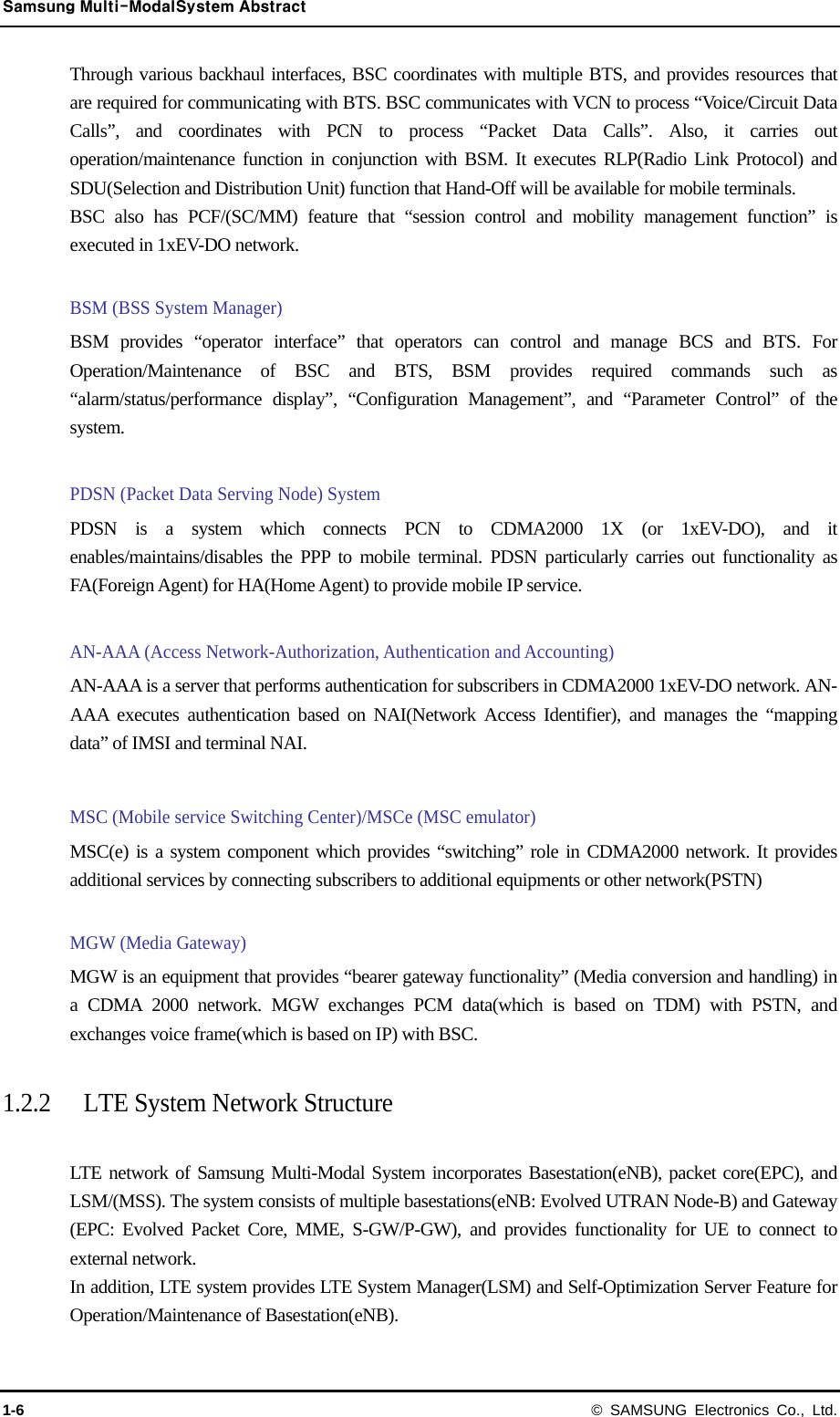 Samsung Multi-ModalSystem Abstract 1-6 © SAMSUNG Electronics Co., Ltd. Through various backhaul interfaces, BSC coordinates with multiple BTS, and provides resources that are required for communicating with BTS. BSC communicates with VCN to process “Voice/Circuit Data Calls”, and coordinates with PCN to process “Packet Data Calls”. Also, it carries out operation/maintenance function in conjunction with BSM. It executes RLP(Radio Link Protocol) and SDU(Selection and Distribution Unit) function that Hand-Off will be available for mobile terminals. BSC also has PCF/(SC/MM) feature that “session control and mobility management function” is executed in 1xEV-DO network.  BSM (BSS System Manager) BSM provides “operator interface” that operators can control and manage BCS and BTS. For Operation/Maintenance of BSC and BTS, BSM provides required commands such as “alarm/status/performance display”, “Configuration Management”, and “Parameter Control” of the system.  PDSN (Packet Data Serving Node) System PDSN is a system which connects PCN to CDMA2000 1X (or 1xEV-DO), and it enables/maintains/disables the PPP to mobile terminal. PDSN particularly carries out functionality as FA(Foreign Agent) for HA(Home Agent) to provide mobile IP service.  AN-AAA (Access Network-Authorization, Authentication and Accounting) AN-AAA is a server that performs authentication for subscribers in CDMA2000 1xEV-DO network. AN-AAA executes authentication based on NAI(Network Access Identifier), and manages the “mapping data” of IMSI and terminal NAI.  MSC (Mobile service Switching Center)/MSCe (MSC emulator)   MSC(e) is a system component which provides “switching” role in CDMA2000 network. It provides additional services by connecting subscribers to additional equipments or other network(PSTN)  MGW (Media Gateway)   MGW is an equipment that provides “bearer gateway functionality” (Media conversion and handling) in a CDMA 2000 network. MGW exchanges PCM data(which is based on TDM) with PSTN, and exchanges voice frame(which is based on IP) with BSC.  1.2.2 LTE System Network Structure  LTE network of Samsung Multi-Modal System incorporates Basestation(eNB), packet core(EPC), and LSM/(MSS). The system consists of multiple basestations(eNB: Evolved UTRAN Node-B) and Gateway (EPC: Evolved Packet Core, MME, S-GW/P-GW), and provides functionality for UE to connect to external network. In addition, LTE system provides LTE System Manager(LSM) and Self-Optimization Server Feature for Operation/Maintenance of Basestation(eNB). 