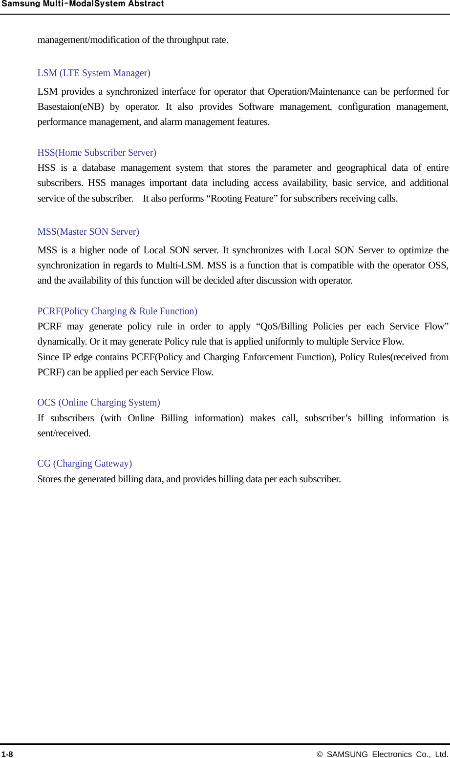 Samsung Multi-ModalSystem Abstract 1-8 © SAMSUNG Electronics Co., Ltd. management/modification of the throughput rate.  LSM (LTE System Manager) LSM provides a synchronized interface for operator that Operation/Maintenance can be performed for Basestaion(eNB) by operator. It also provides Software management, configuration management, performance management, and alarm management features.  HSS(Home Subscriber Server) HSS is a database management system that stores the parameter and geographical data of entire subscribers. HSS manages important data including access availability, basic service, and additional service of the subscriber.    It also performs “Rooting Feature” for subscribers receiving calls.  MSS(Master SON Server) MSS is a higher node of Local SON server. It synchronizes with Local SON Server to optimize the synchronization in regards to Multi-LSM. MSS is a function that is compatible with the operator OSS, and the availability of this function will be decided after discussion with operator.  PCRF(Policy Charging &amp; Rule Function) PCRF may generate policy rule in order to apply “QoS/Billing Policies per each Service Flow” dynamically. Or it may generate Policy rule that is applied uniformly to multiple Service Flow. Since IP edge contains PCEF(Policy and Charging Enforcement Function), Policy Rules(received from PCRF) can be applied per each Service Flow.  OCS (Online Charging System) If subscribers (with Online Billing information) makes call, subscriber’s billing information is sent/received.  CG (Charging Gateway) Stores the generated billing data, and provides billing data per each subscriber. 