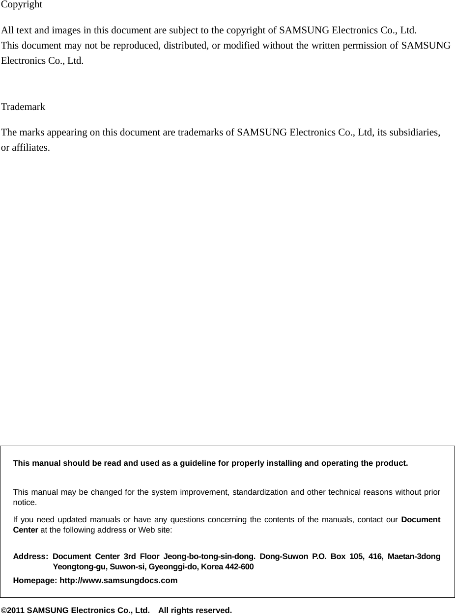     Copyright All text and images in this document are subject to the copyright of SAMSUNG Electronics Co., Ltd. This document may not be reproduced, distributed, or modified without the written permission of SAMSUNG Electronics Co., Ltd.   Trademark The marks appearing on this document are trademarks of SAMSUNG Electronics Co., Ltd, its subsidiaries, or affiliates.                      This manual should be read and used as a guideline for properly installing and operating the product.  This manual may be changed for the system improvement, standardization and other technical reasons without prior notice.   If you need updated manuals or have any questions concerning the contents of the manuals, contact our Document Center at the following address or Web site:  Address: Document Center 3rd Floor Jeong-bo-tong-sin-dong. Dong-Suwon P.O. Box 105, 416, Maetan-3dong Yeongtong-gu, Suwon-si, Gyeonggi-do, Korea 442-600 Homepage: http://www.samsungdocs.com ©2011 SAMSUNG Electronics Co., Ltd.    All rights reserved. 