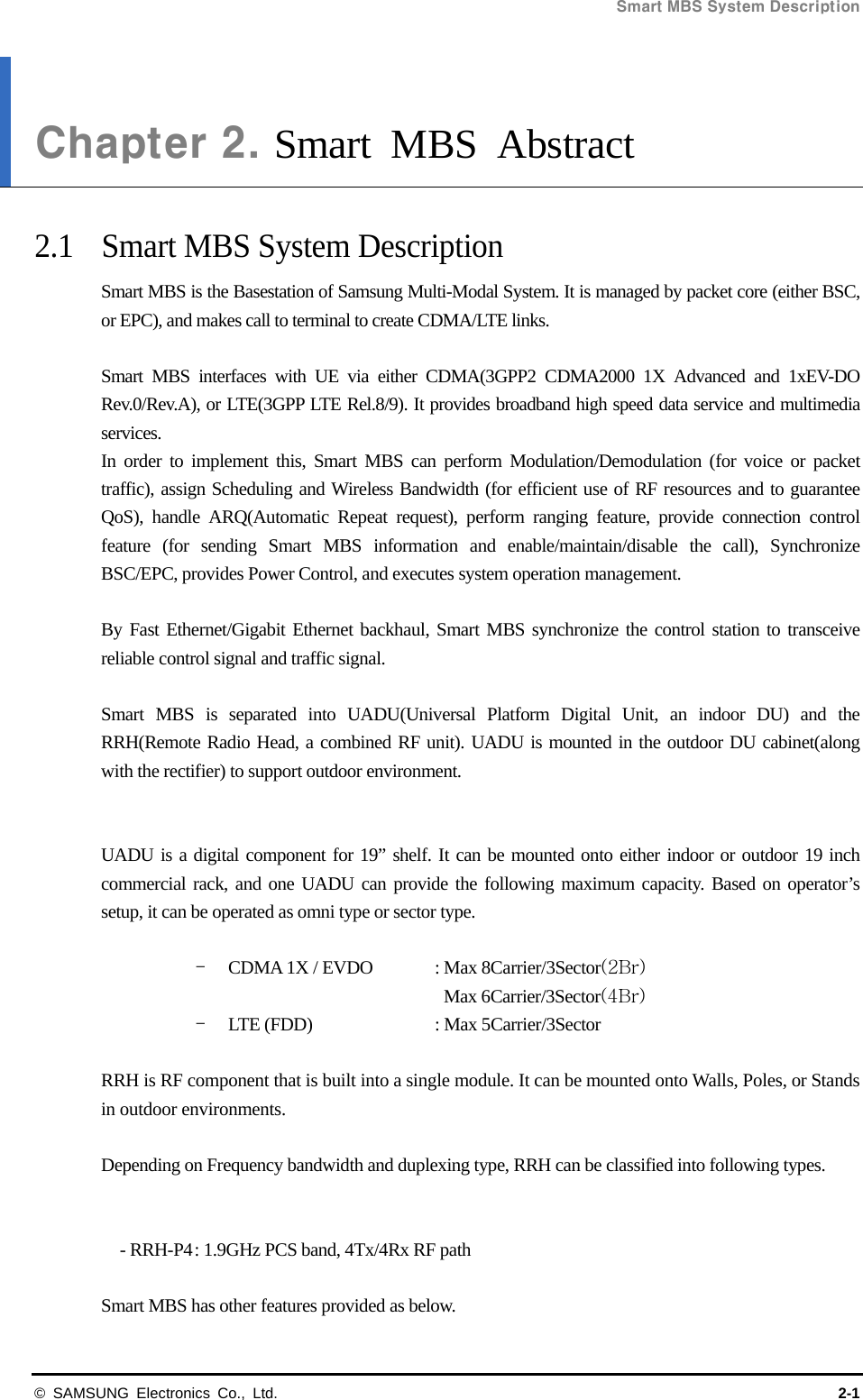 Smart MBS System Description   © SAMSUNG Electronics Co., Ltd.  2-1 Chapter 2. Smart MBS Abstract  2.1  Smart MBS System Description Smart MBS is the Basestation of Samsung Multi-Modal System. It is managed by packet core (either BSC, or EPC), and makes call to terminal to create CDMA/LTE links.  Smart MBS interfaces with UE via either CDMA(3GPP2 CDMA2000 1X Advanced and 1xEV-DO Rev.0/Rev.A), or LTE(3GPP LTE Rel.8/9). It provides broadband high speed data service and multimedia services.  In order to implement this, Smart MBS can perform Modulation/Demodulation (for voice or packet traffic), assign Scheduling and Wireless Bandwidth (for efficient use of RF resources and to guarantee QoS), handle ARQ(Automatic Repeat request), perform ranging feature, provide connection control feature (for sending Smart MBS information and enable/maintain/disable the call), Synchronize BSC/EPC, provides Power Control, and executes system operation management.  By Fast Ethernet/Gigabit Ethernet backhaul, Smart MBS synchronize the control station to transceive reliable control signal and traffic signal.  Smart MBS is separated into UADU(Universal Platform Digital Unit, an indoor DU) and the RRH(Remote Radio Head, a combined RF unit). UADU is mounted in the outdoor DU cabinet(along with the rectifier) to support outdoor environment.   UADU is a digital component for 19” shelf. It can be mounted onto either indoor or outdoor 19 inch commercial rack, and one UADU can provide the following maximum capacity. Based on operator’s setup, it can be operated as omni type or sector type.  - CDMA 1X / EVDO  : Max 8Carrier/3Sector(2Br) Max 6Carrier/3Sector(4Br) - LTE (FDD)    : Max 5Carrier/3Sector  RRH is RF component that is built into a single module. It can be mounted onto Walls, Poles, or Stands in outdoor environments.  Depending on Frequency bandwidth and duplexing type, RRH can be classified into following types.   - RRH-P4 : 1.9GHz PCS band, 4Tx/4Rx RF path  Smart MBS has other features provided as below. 