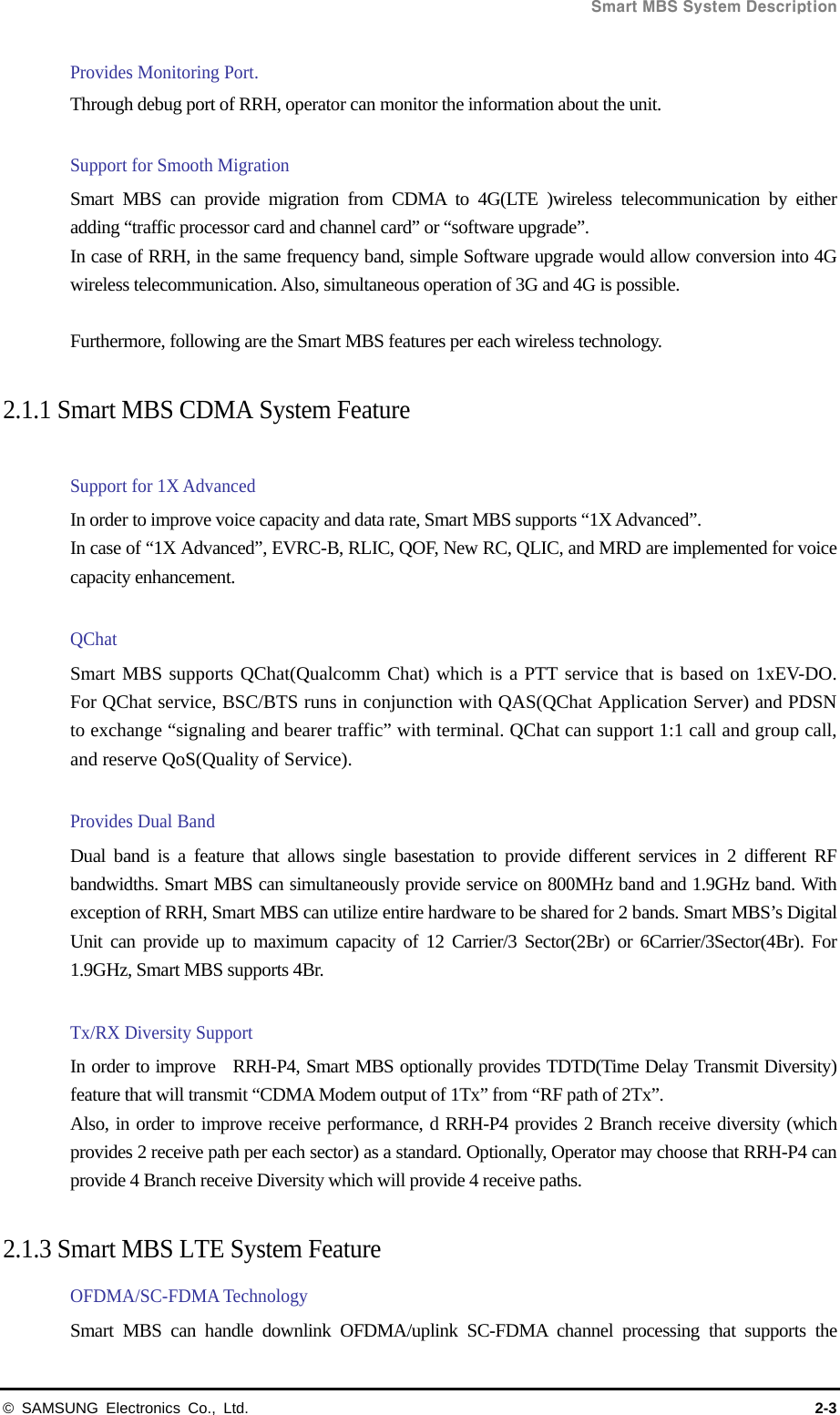 Smart MBS System Description © SAMSUNG Electronics Co., Ltd.  2-3 Provides Monitoring Port. Through debug port of RRH, operator can monitor the information about the unit.  Support for Smooth Migration Smart MBS can provide migration from CDMA to 4G(LTE )wireless telecommunication by either adding “traffic processor card and channel card” or “software upgrade”. In case of RRH, in the same frequency band, simple Software upgrade would allow conversion into 4G wireless telecommunication. Also, simultaneous operation of 3G and 4G is possible.    Furthermore, following are the Smart MBS features per each wireless technology.  2.1.1 Smart MBS CDMA System Feature    Support for 1X Advanced   In order to improve voice capacity and data rate, Smart MBS supports “1X Advanced”. In case of “1X Advanced”, EVRC-B, RLIC, QOF, New RC, QLIC, and MRD are implemented for voice capacity enhancement.    QChat Smart MBS supports QChat(Qualcomm Chat) which is a PTT service that is based on 1xEV-DO. For QChat service, BSC/BTS runs in conjunction with QAS(QChat Application Server) and PDSN to exchange “signaling and bearer traffic” with terminal. QChat can support 1:1 call and group call, and reserve QoS(Quality of Service).  Provides Dual Band Dual band is a feature that allows single basestation to provide different services in 2 different RF bandwidths. Smart MBS can simultaneously provide service on 800MHz band and 1.9GHz band. With exception of RRH, Smart MBS can utilize entire hardware to be shared for 2 bands. Smart MBS’s Digital Unit can provide up to maximum capacity of 12 Carrier/3 Sector(2Br) or 6Carrier/3Sector(4Br). For 1.9GHz, Smart MBS supports 4Br.  Tx/RX Diversity Support In order to improve  RRH-P4, Smart MBS optionally provides TDTD(Time Delay Transmit Diversity) feature that will transmit “CDMA Modem output of 1Tx” from “RF path of 2Tx”.       Also, in order to improve receive performance, d RRH-P4 provides 2 Branch receive diversity (which provides 2 receive path per each sector) as a standard. Optionally, Operator may choose that RRH-P4 can provide 4 Branch receive Diversity which will provide 4 receive paths.  2.1.3 Smart MBS LTE System Feature   OFDMA/SC-FDMA Technology Smart MBS can handle downlink OFDMA/uplink SC-FDMA channel processing that supports the 