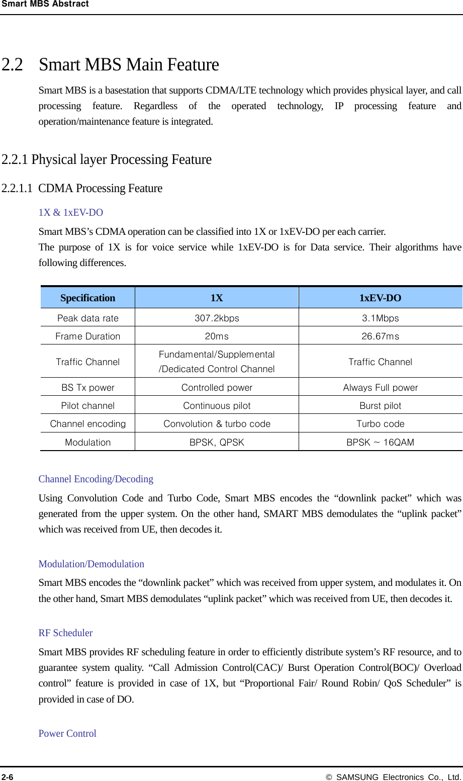 Smart MBS Abstract 2-6 © SAMSUNG Electronics Co., Ltd.  2.2  Smart MBS Main Feature Smart MBS is a basestation that supports CDMA/LTE technology which provides physical layer, and call processing feature. Regardless of the operated technology, IP processing feature and operation/maintenance feature is integrated.  2.2.1 Physical layer Processing Feature   2.2.1.1 CDMA Processing Feature 1X &amp; 1xEV-DO   Smart MBS’s CDMA operation can be classified into 1X or 1xEV-DO per each carrier. The purpose of 1X is for voice service while 1xEV-DO is for Data service. Their algorithms have following differences.  Specification  1X  1xEV-DO Peak data rate  307.2kbps  3.1Mbps Frame Duration  20ms  26.67ms Traffic Channel  Fundamental/Supplemental /Dedicated Control Channel  Traffic Channel BS Tx power  Controlled power  Always Full power Pilot channel  Continuous pilot  Burst pilot Channel encoding  Convolution &amp; turbo code  Turbo code Modulation  BPSK, QPSK  BPSK ~ 16QAM  Channel Encoding/Decoding Using Convolution Code and Turbo Code, Smart MBS encodes the “downlink packet” which was generated from the upper system. On the other hand, SMART MBS demodulates the “uplink packet” which was received from UE, then decodes it.  Modulation/Demodulation Smart MBS encodes the “downlink packet” which was received from upper system, and modulates it. On the other hand, Smart MBS demodulates “uplink packet” which was received from UE, then decodes it.   RF Scheduler Smart MBS provides RF scheduling feature in order to efficiently distribute system’s RF resource, and to guarantee system quality. “Call Admission Control(CAC)/ Burst Operation Control(BOC)/ Overload control” feature is provided in case of 1X, but “Proportional Fair/ Round Robin/ QoS Scheduler” is provided in case of DO.  Power Control 