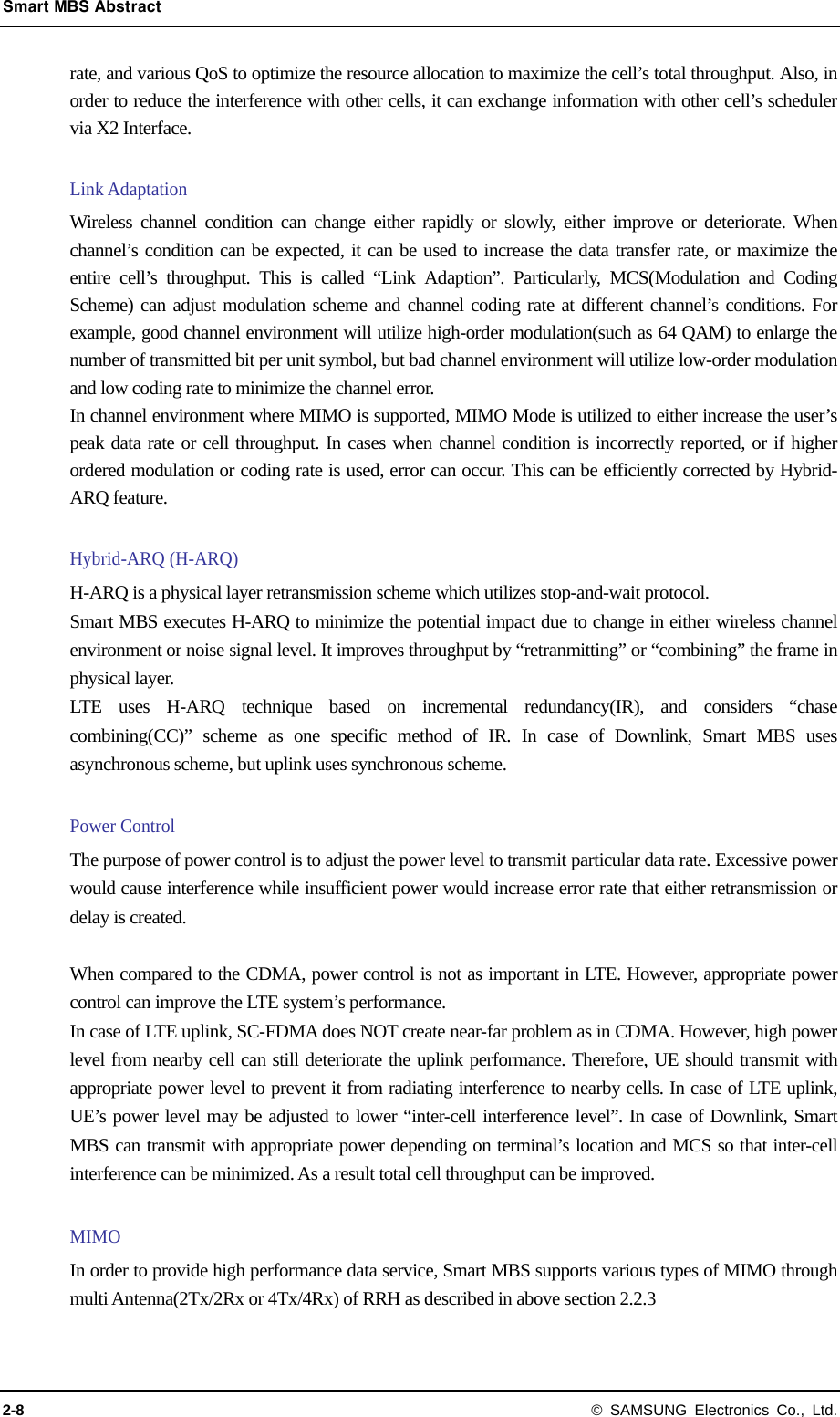 Smart MBS Abstract 2-8 © SAMSUNG Electronics Co., Ltd. rate, and various QoS to optimize the resource allocation to maximize the cell’s total throughput. Also, in order to reduce the interference with other cells, it can exchange information with other cell’s scheduler via X2 Interface.  Link Adaptation Wireless channel condition can change either rapidly or slowly, either improve or deteriorate. When channel’s condition can be expected, it can be used to increase the data transfer rate, or maximize the entire cell’s throughput. This is called “Link Adaption”. Particularly, MCS(Modulation and Coding Scheme) can adjust modulation scheme and channel coding rate at different channel’s conditions. For example, good channel environment will utilize high-order modulation(such as 64 QAM) to enlarge the number of transmitted bit per unit symbol, but bad channel environment will utilize low-order modulation and low coding rate to minimize the channel error. In channel environment where MIMO is supported, MIMO Mode is utilized to either increase the user’s peak data rate or cell throughput. In cases when channel condition is incorrectly reported, or if higher ordered modulation or coding rate is used, error can occur. This can be efficiently corrected by Hybrid-ARQ feature.  Hybrid-ARQ (H-ARQ) H-ARQ is a physical layer retransmission scheme which utilizes stop-and-wait protocol. Smart MBS executes H-ARQ to minimize the potential impact due to change in either wireless channel environment or noise signal level. It improves throughput by “retranmitting” or “combining” the frame in physical layer. LTE uses H-ARQ technique based on incremental redundancy(IR), and considers “chase combining(CC)” scheme as one specific method of IR. In case of Downlink, Smart MBS uses asynchronous scheme, but uplink uses synchronous scheme.  Power Control The purpose of power control is to adjust the power level to transmit particular data rate. Excessive power would cause interference while insufficient power would increase error rate that either retransmission or delay is created.  When compared to the CDMA, power control is not as important in LTE. However, appropriate power control can improve the LTE system’s performance. In case of LTE uplink, SC-FDMA does NOT create near-far problem as in CDMA. However, high power level from nearby cell can still deteriorate the uplink performance. Therefore, UE should transmit with appropriate power level to prevent it from radiating interference to nearby cells. In case of LTE uplink, UE’s power level may be adjusted to lower “inter-cell interference level”. In case of Downlink, Smart MBS can transmit with appropriate power depending on terminal’s location and MCS so that inter-cell interference can be minimized. As a result total cell throughput can be improved.    MIMO In order to provide high performance data service, Smart MBS supports various types of MIMO through multi Antenna(2Tx/2Rx or 4Tx/4Rx) of RRH as described in above section 2.2.3  
