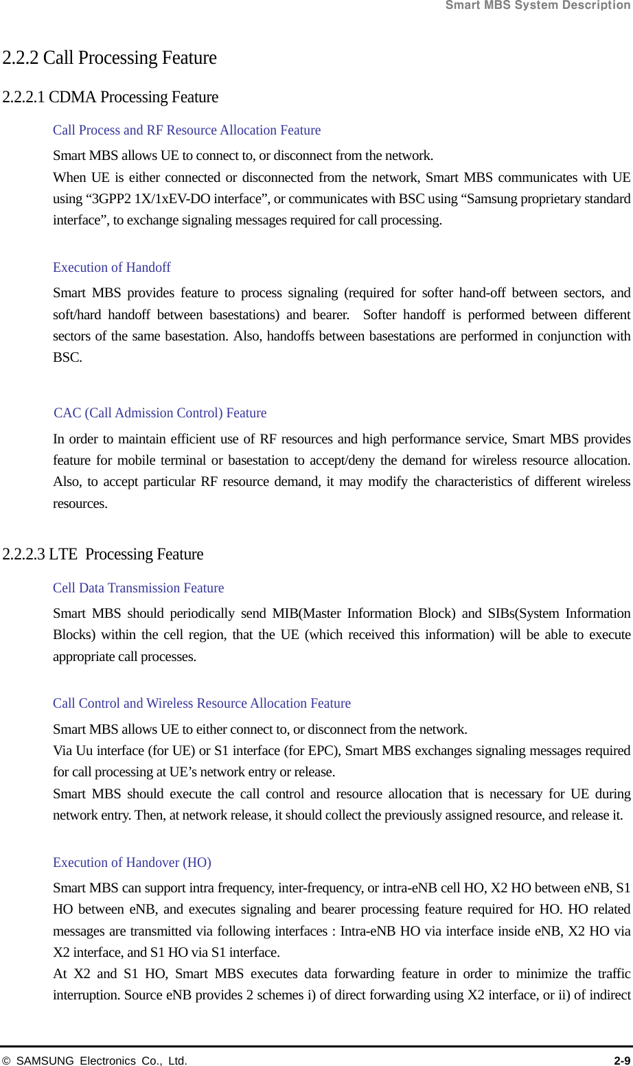  Smart MBS System Description © SAMSUNG Electronics Co., Ltd.  2-9 2.2.2 Call Processing Feature   2.2.2.1 CDMA Processing Feature Call Process and RF Resource Allocation Feature   Smart MBS allows UE to connect to, or disconnect from the network. When UE is either connected or disconnected from the network, Smart MBS communicates with UE using “3GPP2 1X/1xEV-DO interface”, or communicates with BSC using “Samsung proprietary standard interface”, to exchange signaling messages required for call processing.    Execution of Handoff Smart MBS provides feature to process signaling (required for softer hand-off between sectors, and soft/hard handoff between basestations) and bearer.  Softer handoff is performed between different sectors of the same basestation. Also, handoffs between basestations are performed in conjunction with BSC.  CAC (Call Admission Control) Feature In order to maintain efficient use of RF resources and high performance service, Smart MBS provides feature for mobile terminal or basestation to accept/deny the demand for wireless resource allocation. Also, to accept particular RF resource demand, it may modify the characteristics of different wireless resources.  2.2.2.3 LTE  Processing Feature Cell Data Transmission Feature Smart MBS should periodically send MIB(Master Information Block) and SIBs(System Information Blocks) within the cell region, that the UE (which received this information) will be able to execute appropriate call processes.  Call Control and Wireless Resource Allocation Feature Smart MBS allows UE to either connect to, or disconnect from the network. Via Uu interface (for UE) or S1 interface (for EPC), Smart MBS exchanges signaling messages required for call processing at UE’s network entry or release. Smart MBS should execute the call control and resource allocation that is necessary for UE during network entry. Then, at network release, it should collect the previously assigned resource, and release it.  Execution of Handover (HO) Smart MBS can support intra frequency, inter-frequency, or intra-eNB cell HO, X2 HO between eNB, S1 HO between eNB, and executes signaling and bearer processing feature required for HO. HO related messages are transmitted via following interfaces : Intra-eNB HO via interface inside eNB, X2 HO via X2 interface, and S1 HO via S1 interface. At X2 and S1 HO, Smart MBS executes data forwarding feature in order to minimize the traffic interruption. Source eNB provides 2 schemes i) of direct forwarding using X2 interface, or ii) of indirect 