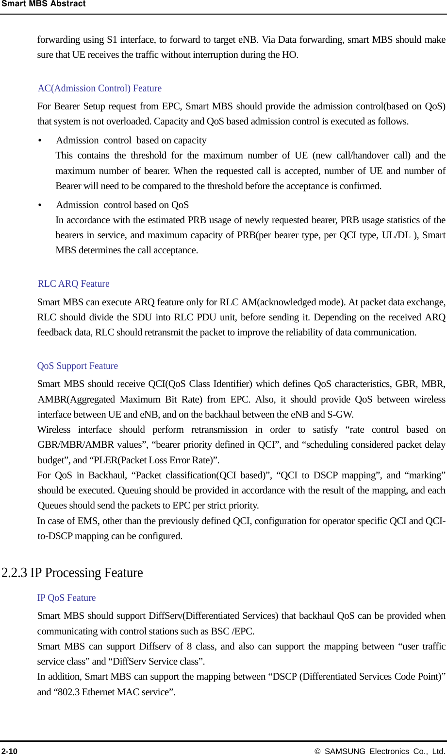 Smart MBS Abstract 2-10 © SAMSUNG Electronics Co., Ltd. forwarding using S1 interface, to forward to target eNB. Via Data forwarding, smart MBS should make sure that UE receives the traffic without interruption during the HO.    AC(Admission Control) Feature For Bearer Setup request from EPC, Smart MBS should provide the admission control(based on QoS) that system is not overloaded. Capacity and QoS based admission control is executed as follows.  Admission control based on capacity This contains the threshold for the maximum number of UE (new call/handover call) and the maximum number of bearer. When the requested call is accepted, number of UE and number of Bearer will need to be compared to the threshold before the acceptance is confirmed.  Admission  control based on QoS In accordance with the estimated PRB usage of newly requested bearer, PRB usage statistics of the bearers in service, and maximum capacity of PRB(per bearer type, per QCI type, UL/DL ), Smart MBS determines the call acceptance.    RLC ARQ Feature Smart MBS can execute ARQ feature only for RLC AM(acknowledged mode). At packet data exchange, RLC should divide the SDU into RLC PDU unit, before sending it. Depending on the received ARQ feedback data, RLC should retransmit the packet to improve the reliability of data communication.  QoS Support Feature Smart MBS should receive QCI(QoS Class Identifier) which defines QoS characteristics, GBR, MBR, AMBR(Aggregated Maximum Bit Rate) from EPC. Also, it should provide QoS between wireless interface between UE and eNB, and on the backhaul between the eNB and S-GW. Wireless interface should perform retransmission in order to satisfy “rate control based on GBR/MBR/AMBR values”, “bearer priority defined in QCI”, and “scheduling considered packet delay budget”, and “PLER(Packet Loss Error Rate)”.   For QoS in Backhaul, “Packet classification(QCI based)”, “QCI to DSCP mapping”, and “marking” should be executed. Queuing should be provided in accordance with the result of the mapping, and each Queues should send the packets to EPC per strict priority. In case of EMS, other than the previously defined QCI, configuration for operator specific QCI and QCI-to-DSCP mapping can be configured.    2.2.3 IP Processing Feature IP QoS Feature Smart MBS should support DiffServ(Differentiated Services) that backhaul QoS can be provided when communicating with control stations such as BSC /EPC. Smart MBS can support Diffserv of 8 class, and also can support the mapping between “user traffic service class” and “DiffServ Service class”. In addition, Smart MBS can support the mapping between “DSCP (Differentiated Services Code Point)” and “802.3 Ethernet MAC service”.    