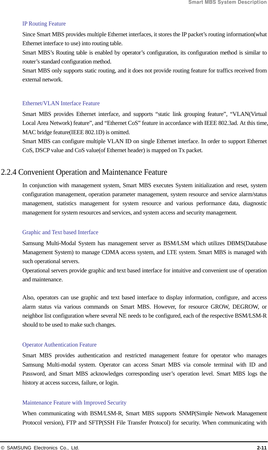  Smart MBS System Description © SAMSUNG Electronics Co., Ltd.  2-11 IP Routing Feature Since Smart MBS provides multiple Ethernet interfaces, it stores the IP packet’s routing information(what Ethernet interface to use) into routing table. Smart MBS’s Routing table is enabled by operator’s configuration, its configuration method is similar to router’s standard configuration method.   Smart MBS only supports static routing, and it does not provide routing feature for traffics received from external network.  Ethernet/VLAN Interface Feature   Smart MBS provides Ethernet interface, and supports “static link grouping feature”, “VLAN(Virtual Local Area Network) feature”, and “Ethernet CoS” feature in accordance with IEEE 802.3ad. At this time, MAC bridge feature(IEEE 802.1D) is omitted. Smart MBS can configure multiple VLAN ID on single Ethernet interface. In order to support Ethernet CoS, DSCP value and CoS value(of Ethernet header) is mapped on Tx packet.  2.2.4 Convenient Operation and Maintenance Feature In conjunction with management system, Smart MBS executes System initialization and reset, system configuration management, operation parameter management, system resource and service alarm/status management, statistics management for system resource and various performance data, diagnostic management for system resources and services, and system access and security management.  Graphic and Text based Interface   Samsung Multi-Modal System has management server as BSM/LSM which utilizes DBMS(Database Management System) to manage CDMA access system, and LTE system. Smart MBS is managed with such operational servers. Operational servers provide graphic and text based interface for intuitive and convenient use of operation and maintenance.  Also, operators can use graphic and text based interface to display information, configure, and access alarm status via various commands on Smart MBS. However, for resource GROW, DEGROW, or neighbor list configuration where several NE needs to be configured, each of the respective BSM/LSM-R should to be used to make such changes.   Operator Authentication Feature Smart MBS provides authentication and restricted management feature for operator who manages Samsung Multi-modal system. Operator can access Smart MBS via console terminal with ID and Password, and Smart MBS acknowledges corresponding user’s operation level. Smart MBS logs the history at access success, failure, or login.  Maintenance Feature with Improved Security When communicating with BSM/LSM-R, Smart MBS supports SNMP(Simple Network Management Protocol version), FTP and SFTP(SSH File Transfer Protocol) for security. When communicating with 