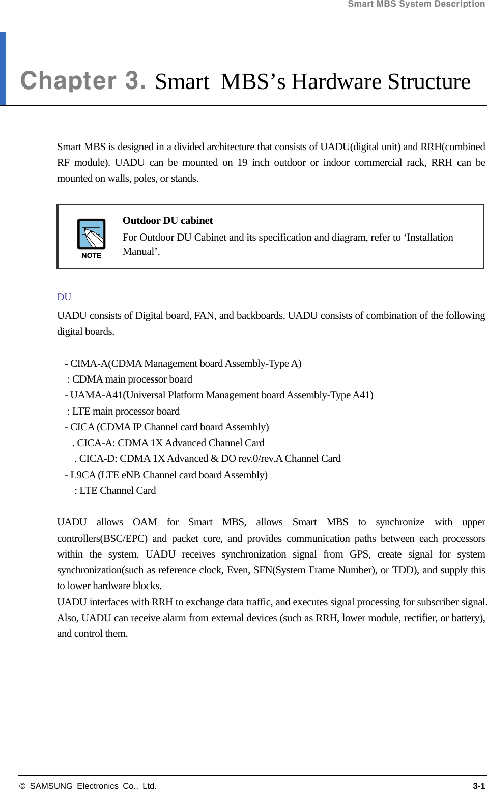 Smart MBS System Description   © SAMSUNG Electronics Co., Ltd.  3-1 Chapter 3. Smart MBS’s Hardware Structure   Smart MBS is designed in a divided architecture that consists of UADU(digital unit) and RRH(combined RF module). UADU can be mounted on 19 inch outdoor or indoor commercial rack, RRH can be mounted on walls, poles, or stands.   Outdoor DU cabinet   For Outdoor DU Cabinet and its specification and diagram, refer to ‘Installation Manual’.  DU UADU consists of Digital board, FAN, and backboards. UADU consists of combination of the following digital boards.  - CIMA-A(CDMA Management board Assembly-Type A) : CDMA main processor board - UAMA-A41(Universal Platform Management board Assembly-Type A41) : LTE main processor board - CICA (CDMA IP Channel card board Assembly) . CICA-A: CDMA 1X Advanced Channel Card     . CICA-D: CDMA 1X Advanced &amp; DO rev.0/rev.A Channel Card - L9CA (LTE eNB Channel card board Assembly)   : LTE Channel Card  UADU allows OAM for Smart MBS, allows Smart MBS to synchronize with upper controllers(BSC/EPC) and packet core, and provides communication paths between each processors within the system. UADU receives synchronization signal from GPS, create signal for system synchronization(such as reference clock, Even, SFN(System Frame Number), or TDD), and supply this to lower hardware blocks. UADU interfaces with RRH to exchange data traffic, and executes signal processing for subscriber signal. Also, UADU can receive alarm from external devices (such as RRH, lower module, rectifier, or battery), and control them. 