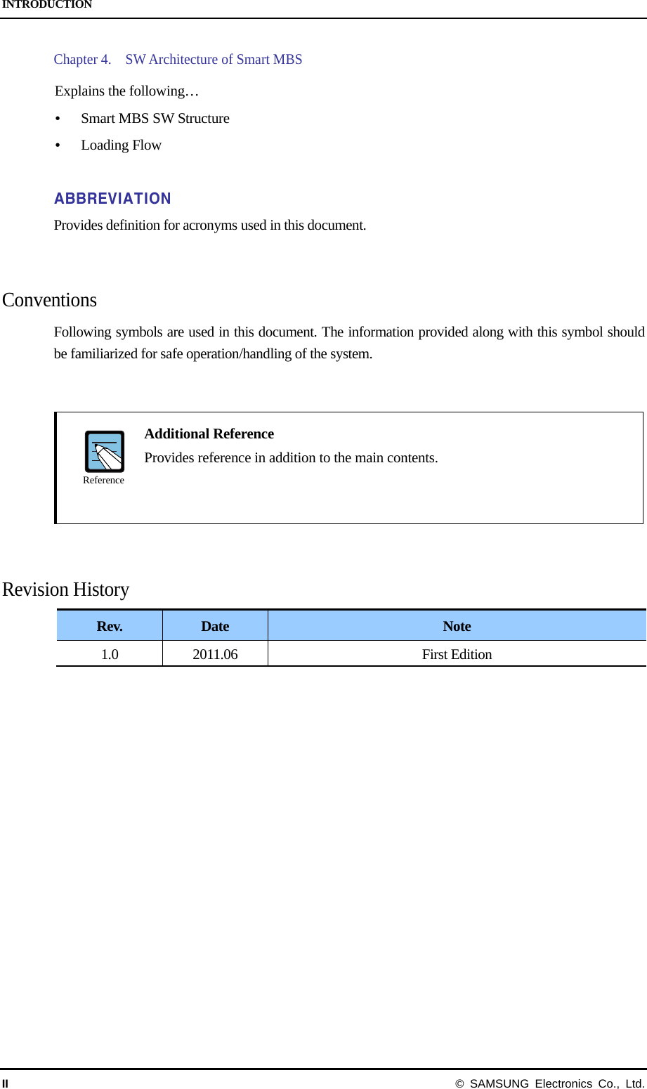 INTRODUCTION II  © SAMSUNG Electronics Co., Ltd. Chapter 4.    SW Architecture of Smart MBS  Explains the following…  Smart MBS SW Structure  Loading Flow  ABBREVIATION Provides definition for acronyms used in this document.   Conventions Following symbols are used in this document. The information provided along with this symbol should be familiarized for safe operation/handling of the system.      Additional Reference   Provides reference in addition to the main contents.     Revision History Rev.  Date  Note 1.0 2011.06  First Edition    Reference 