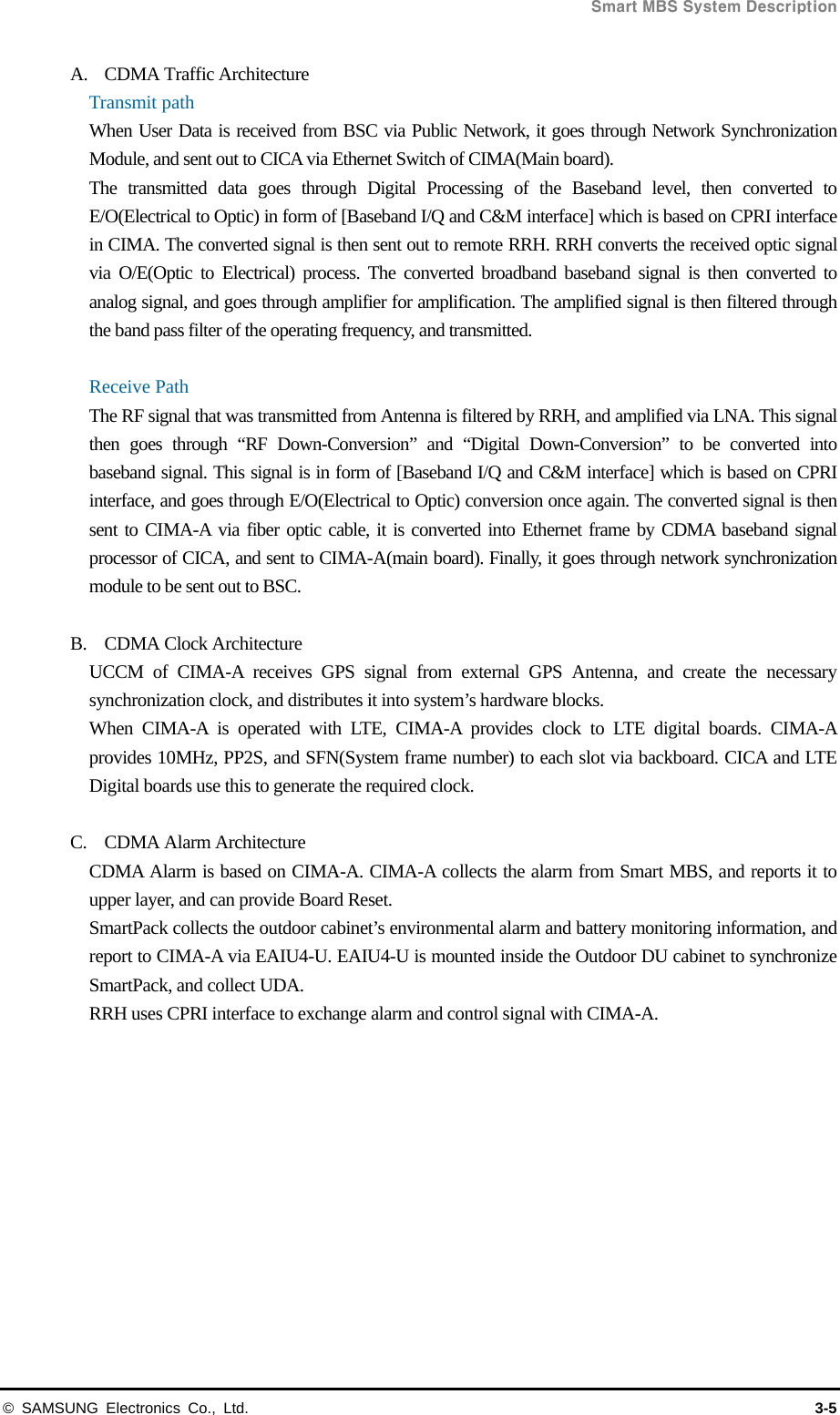  Smart MBS System Description © SAMSUNG Electronics Co., Ltd.  3-5 A. CDMA Traffic Architecture Transmit path When User Data is received from BSC via Public Network, it goes through Network Synchronization Module, and sent out to CICA via Ethernet Switch of CIMA(Main board).   The transmitted data goes through Digital Processing of the Baseband level, then converted to E/O(Electrical to Optic) in form of [Baseband I/Q and C&amp;M interface] which is based on CPRI interface in CIMA. The converted signal is then sent out to remote RRH. RRH converts the received optic signal via O/E(Optic to Electrical) process. The converted broadband baseband signal is then converted to analog signal, and goes through amplifier for amplification. The amplified signal is then filtered through the band pass filter of the operating frequency, and transmitted.  Receive Path The RF signal that was transmitted from Antenna is filtered by RRH, and amplified via LNA. This signal then goes through “RF Down-Conversion” and “Digital Down-Conversion” to be converted into baseband signal. This signal is in form of [Baseband I/Q and C&amp;M interface] which is based on CPRI interface, and goes through E/O(Electrical to Optic) conversion once again. The converted signal is then sent to CIMA-A via fiber optic cable, it is converted into Ethernet frame by CDMA baseband signal processor of CICA, and sent to CIMA-A(main board). Finally, it goes through network synchronization module to be sent out to BSC.  B. CDMA Clock Architecture UCCM of CIMA-A receives GPS signal from external GPS Antenna, and create the necessary synchronization clock, and distributes it into system’s hardware blocks. When CIMA-A is operated with LTE, CIMA-A provides clock to LTE digital boards. CIMA-A provides 10MHz, PP2S, and SFN(System frame number) to each slot via backboard. CICA and LTE Digital boards use this to generate the required clock.  C. CDMA Alarm Architecture CDMA Alarm is based on CIMA-A. CIMA-A collects the alarm from Smart MBS, and reports it to upper layer, and can provide Board Reset. SmartPack collects the outdoor cabinet’s environmental alarm and battery monitoring information, and report to CIMA-A via EAIU4-U. EAIU4-U is mounted inside the Outdoor DU cabinet to synchronize SmartPack, and collect UDA. RRH uses CPRI interface to exchange alarm and control signal with CIMA-A.          