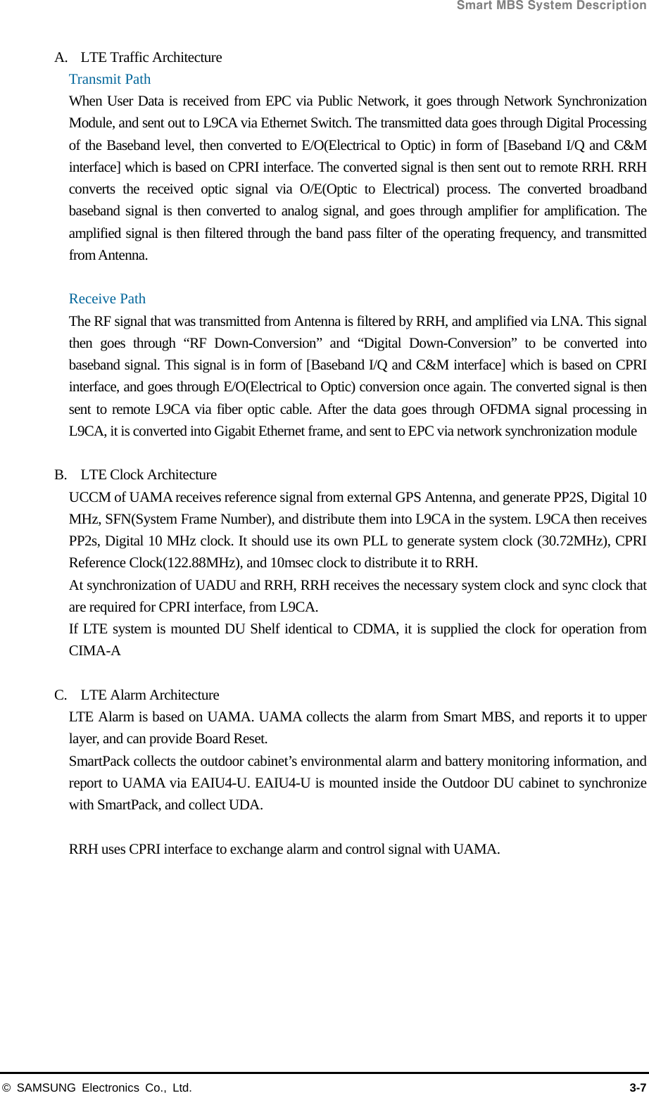  Smart MBS System Description © SAMSUNG Electronics Co., Ltd.  3-7 A. LTE Traffic Architecture Transmit Path When User Data is received from EPC via Public Network, it goes through Network Synchronization Module, and sent out to L9CA via Ethernet Switch. The transmitted data goes through Digital Processing of the Baseband level, then converted to E/O(Electrical to Optic) in form of [Baseband I/Q and C&amp;M interface] which is based on CPRI interface. The converted signal is then sent out to remote RRH. RRH converts the received optic signal via O/E(Optic to Electrical) process. The converted broadband baseband signal is then converted to analog signal, and goes through amplifier for amplification. The amplified signal is then filtered through the band pass filter of the operating frequency, and transmitted from Antenna.  Receive Path The RF signal that was transmitted from Antenna is filtered by RRH, and amplified via LNA. This signal then goes through “RF Down-Conversion” and “Digital Down-Conversion” to be converted into baseband signal. This signal is in form of [Baseband I/Q and C&amp;M interface] which is based on CPRI interface, and goes through E/O(Electrical to Optic) conversion once again. The converted signal is then sent to remote L9CA via fiber optic cable. After the data goes through OFDMA signal processing in L9CA, it is converted into Gigabit Ethernet frame, and sent to EPC via network synchronization module  B. LTE Clock Architecture UCCM of UAMA receives reference signal from external GPS Antenna, and generate PP2S, Digital 10 MHz, SFN(System Frame Number), and distribute them into L9CA in the system. L9CA then receives PP2s, Digital 10 MHz clock. It should use its own PLL to generate system clock (30.72MHz), CPRI Reference Clock(122.88MHz), and 10msec clock to distribute it to RRH. At synchronization of UADU and RRH, RRH receives the necessary system clock and sync clock that are required for CPRI interface, from L9CA. If LTE system is mounted DU Shelf identical to CDMA, it is supplied the clock for operation from CIMA-A   C. LTE Alarm Architecture LTE Alarm is based on UAMA. UAMA collects the alarm from Smart MBS, and reports it to upper layer, and can provide Board Reset. SmartPack collects the outdoor cabinet’s environmental alarm and battery monitoring information, and report to UAMA via EAIU4-U. EAIU4-U is mounted inside the Outdoor DU cabinet to synchronize with SmartPack, and collect UDA.  RRH uses CPRI interface to exchange alarm and control signal with UAMA.  