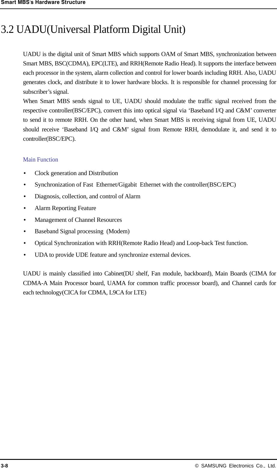 Smart MBS’s Hardware Structure 3-8 © SAMSUNG Electronics Co., Ltd. 3.2 UADU(Universal Platform Digital Unit)  UADU is the digital unit of Smart MBS which supports OAM of Smart MBS, synchronization between Smart MBS, BSC(CDMA), EPC(LTE), and RRH(Remote Radio Head). It supports the interface between each processor in the system, alarm collection and control for lower boards including RRH. Also, UADU generates clock, and distribute it to lower hardware blocks. It is responsible for channel processing for subscriber’s signal. When Smart MBS sends signal to UE, UADU should modulate the traffic signal received from the respective controller(BSC/EPC), convert this into optical signal via ‘Baseband I/Q and C&amp;M’ converter to send it to remote RRH. On the other hand, when Smart MBS is receiving signal from UE, UADU should receive ‘Baseband I/Q and C&amp;M’ signal from Remote RRH, demodulate it, and send it to controller(BSC/EPC).  Main Function  Clock generation and Distribution  Synchronization of Fast  Ethernet/Gigabit  Ethernet with the controller(BSC/EPC)  Diagnosis, collection, and control of Alarm  Alarm Reporting Feature  Management of Channel Resources  Baseband Signal processing  (Modem)  Optical Synchronization with RRH(Remote Radio Head) and Loop-back Test function.  UDA to provide UDE feature and synchronize external devices.  UADU is mainly classified into Cabinet(DU shelf, Fan module, backboard), Main Boards (CIMA for CDMA-A Main Processor board, UAMA for common traffic processor board), and Channel cards for each technology(CICA for CDMA, L9CA for LTE) 