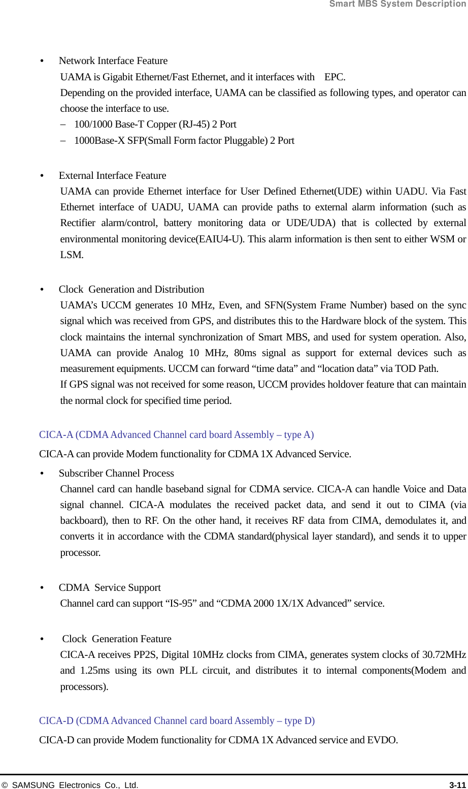  Smart MBS System Description © SAMSUNG Electronics Co., Ltd.  3-11   Network Interface Feature UAMA is Gigabit Ethernet/Fast Ethernet, and it interfaces with    EPC. Depending on the provided interface, UAMA can be classified as following types, and operator can choose the interface to use.  100/1000 Base-T Copper (RJ-45) 2 Port  1000Base-X SFP(Small Form factor Pluggable) 2 Port   External Interface Feature UAMA can provide Ethernet interface for User Defined Ethernet(UDE) within UADU. Via Fast Ethernet interface of UADU, UAMA can provide paths to external alarm information (such as Rectifier alarm/control, battery monitoring data or UDE/UDA) that is collected by external environmental monitoring device(EAIU4-U). This alarm information is then sent to either WSM or LSM.   Clock  Generation and Distribution UAMA’s UCCM generates 10 MHz, Even, and SFN(System Frame Number) based on the sync signal which was received from GPS, and distributes this to the Hardware block of the system. This clock maintains the internal synchronization of Smart MBS, and used for system operation. Also, UAMA can provide Analog 10 MHz, 80ms signal as support for external devices such as measurement equipments. UCCM can forward “time data” and “location data” via TOD Path. If GPS signal was not received for some reason, UCCM provides holdover feature that can maintain the normal clock for specified time period.  CICA-A (CDMA Advanced Channel card board Assembly – type A) CICA-A can provide Modem functionality for CDMA 1X Advanced Service.  Subscriber Channel Process Channel card can handle baseband signal for CDMA service. CICA-A can handle Voice and Data signal channel. CICA-A modulates the received packet data, and send it out to CIMA (via backboard), then to RF. On the other hand, it receives RF data from CIMA, demodulates it, and converts it in accordance with the CDMA standard(physical layer standard), and sends it to upper processor.   CDMA Service Support Channel card can support “IS-95” and “CDMA 2000 1X/1X Advanced” service.   Clock Generation Feature CICA-A receives PP2S, Digital 10MHz clocks from CIMA, generates system clocks of 30.72MHz and 1.25ms using its own PLL circuit, and distributes it to internal components(Modem and processors).  CICA-D (CDMA Advanced Channel card board Assembly – type D) CICA-D can provide Modem functionality for CDMA 1X Advanced service and EVDO. 