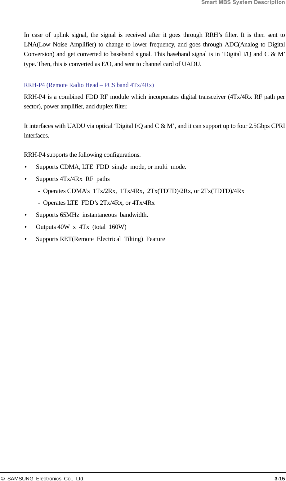  Smart MBS System Description © SAMSUNG Electronics Co., Ltd.  3-15  In case of uplink signal, the signal is received after it goes through RRH’s filter. It is then sent to LNA(Low Noise Amplifier) to change to lower frequency, and goes through ADC(Analog to Digital Conversion) and get converted to baseband signal. This baseband signal is in ‘Digital I/Q and C &amp; M’ type. Then, this is converted as E/O, and sent to channel card of UADU.  RRH-P4 (Remote Radio Head – PCS band 4Tx/4Rx)   RRH-P4 is a combined FDD RF module which incorporates digital transceiver (4Tx/4Rx RF path per sector), power amplifier, and duplex filter.  It interfaces with UADU via optical ‘Digital I/Q and C &amp; M’, and it can support up to four 2.5Gbps CPRI interfaces.  RRH-P4 supports the following configurations.  Supports CDMA, LTE  FDD  single  mode, or multi  mode.  Supports 4Tx/4Rx RF paths - Operates CDMA’s 1Tx/2Rx, 1Tx/4Rx, 2Tx(TDTD)/2Rx, or 2Tx(TDTD)/4Rx  -  Operates LTE  FDD’s 2Tx/4Rx, or 4Tx/4Rx    Supports 65MHz instantaneous bandwidth.  Outputs 40W x 4Tx (total 160W)   Supports RET(Remote Electrical Tilting) Feature 