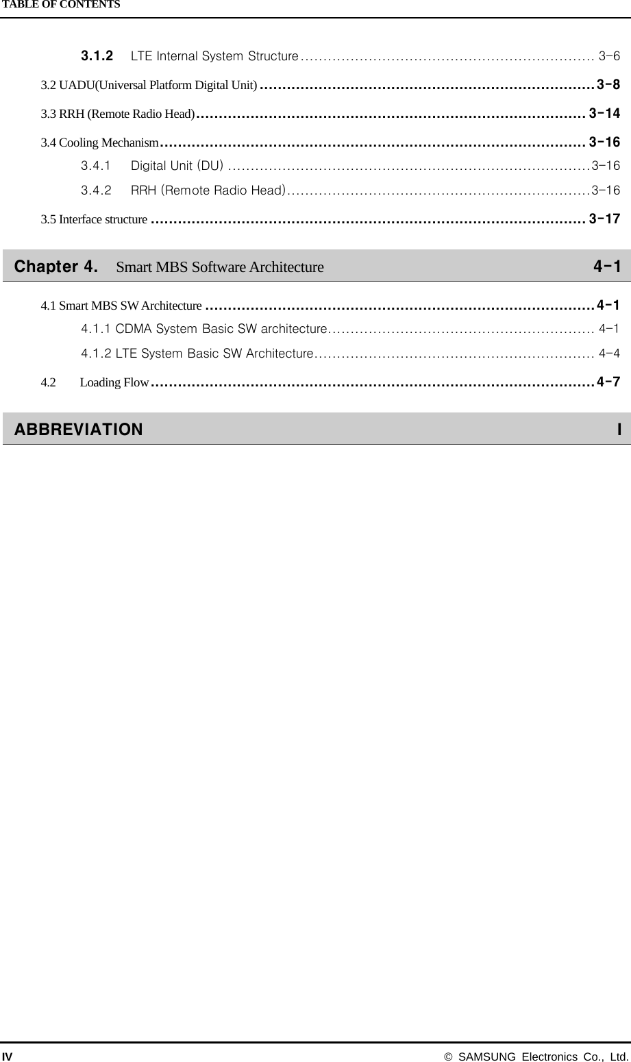 TABLE OF CONTENTS IV  © SAMSUNG Electronics Co., Ltd. 3.1.2 LTE Internal System Structure ................................................................. 3-6 3.2 UADU(Universal Platform Digital Unit) .......................................................................... 3-8 3.3 RRH (Remote Radio Head) ...................................................................................... 3-14 3.4 Cooling Mechanism .............................................................................................. 3-16 3.4.1 Digital Unit (DU) ................................................................................ 3-16 3.4.2 RRH (Remote Radio Head) ................................................................... 3-16 3.5 Interface structure ................................................................................................ 3-17 Chapter 4. Smart MBS Software Architecture 4-1 4.1 Smart MBS SW Architecture ...................................................................................... 4-1 4.1.1 CDMA System Basic SW architecture ........................................................... 4-1 4.1.2 LTE System Basic SW Architecture .............................................................. 4-4 4.2 Loading Flow .................................................................................................. 4-7 ABBREVIATION  I   