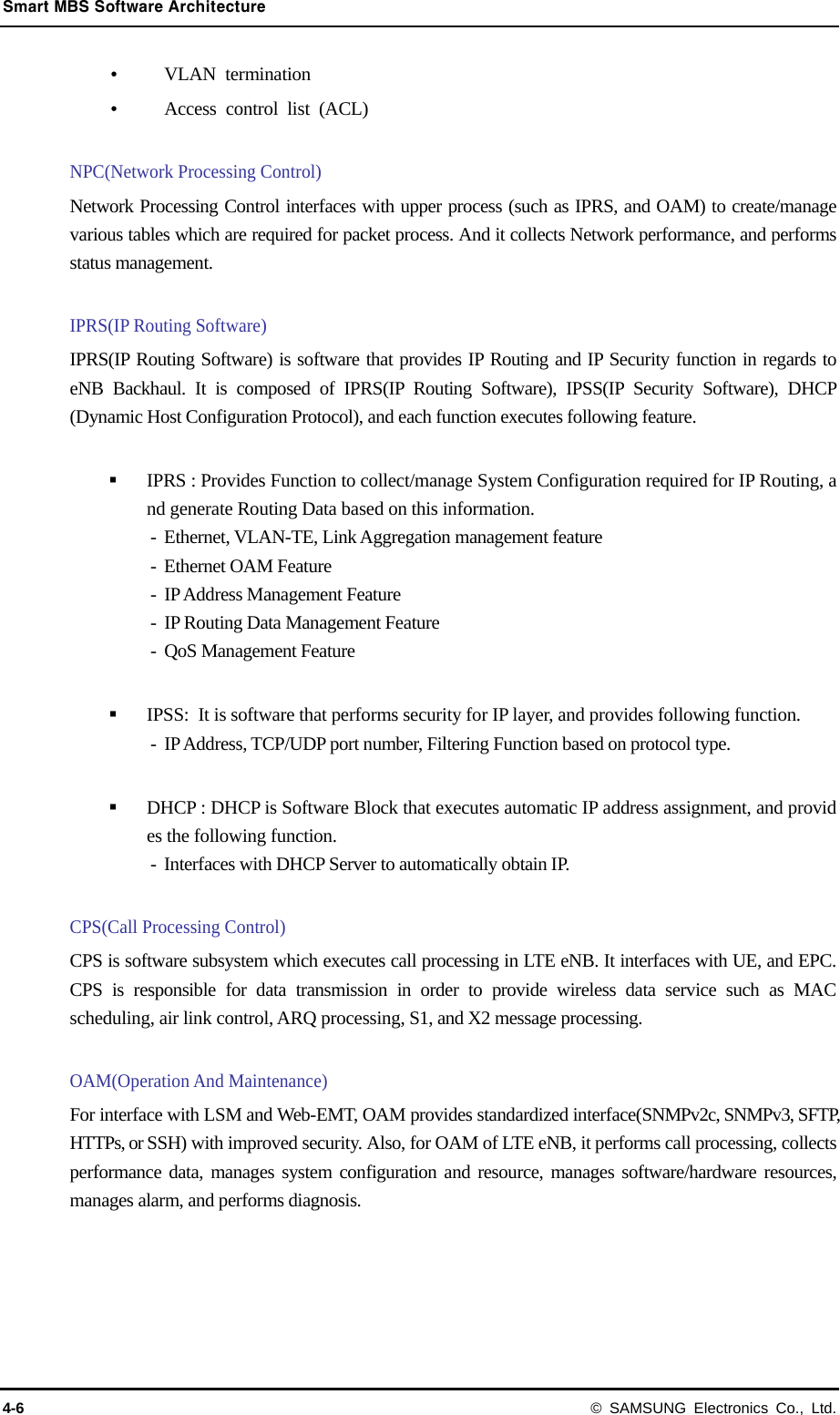 Smart MBS Software Architecture 4-6 © SAMSUNG Electronics Co., Ltd.  VLAN termination  Access control list (ACL)  NPC(Network Processing Control) Network Processing Control interfaces with upper process (such as IPRS, and OAM) to create/manage various tables which are required for packet process. And it collects Network performance, and performs status management.  IPRS(IP Routing Software) IPRS(IP Routing Software) is software that provides IP Routing and IP Security function in regards to eNB Backhaul. It is composed of IPRS(IP Routing Software), IPSS(IP Security Software), DHCP (Dynamic Host Configuration Protocol), and each function executes following feature.   IPRS : Provides Function to collect/manage System Configuration required for IP Routing, and generate Routing Data based on this information. - Ethernet, VLAN-TE, Link Aggregation management feature -  Ethernet OAM Feature -  IP Address Management Feature -  IP Routing Data Management Feature -  QoS Management Feature   IPSS:  It is software that performs security for IP layer, and provides following function. -  IP Address, TCP/UDP port number, Filtering Function based on protocol type.     DHCP : DHCP is Software Block that executes automatic IP address assignment, and provides the following function. -  Interfaces with DHCP Server to automatically obtain IP.  CPS(Call Processing Control) CPS is software subsystem which executes call processing in LTE eNB. It interfaces with UE, and EPC. CPS is responsible for data transmission in order to provide wireless data service such as MAC scheduling, air link control, ARQ processing, S1, and X2 message processing.  OAM(Operation And Maintenance) For interface with LSM and Web-EMT, OAM provides standardized interface(SNMPv2c, SNMPv3, SFTP, HTTPs, or SSH) with improved security. Also, for OAM of LTE eNB, it performs call processing, collects performance data, manages system configuration and resource, manages software/hardware resources, manages alarm, and performs diagnosis.   