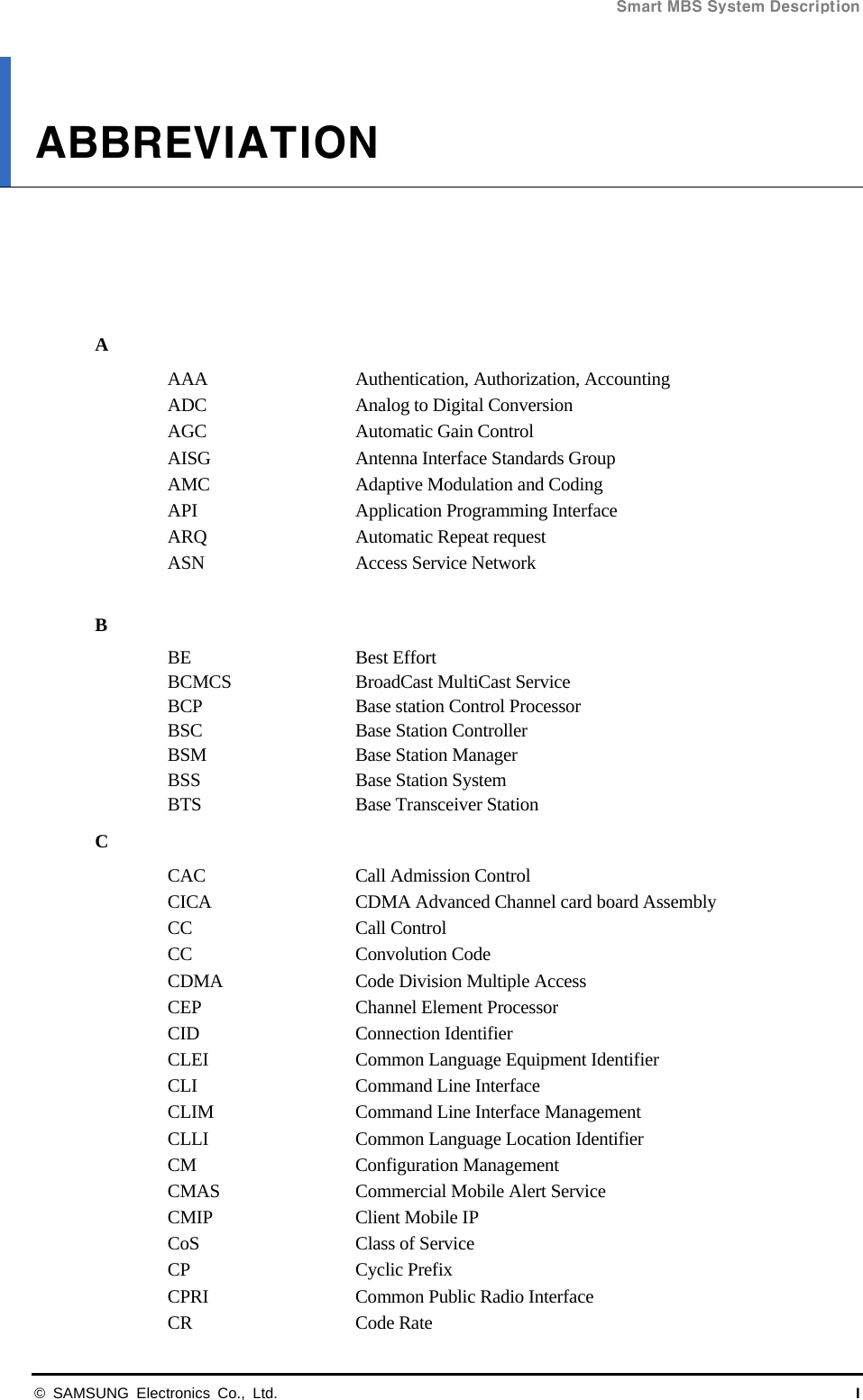Smart MBS System Description   © SAMSUNG Electronics Co., Ltd.  I ABBREVIATION      A AAA  Authentication, Authorization, Accounting ADC  Analog to Digital Conversion AGC  Automatic Gain Control AISG  Antenna Interface Standards Group AMC  Adaptive Modulation and Coding API  Application Programming Interface ARQ  Automatic Repeat request ASN  Access Service Network  B BE   Best Effort BCMCS  BroadCast MultiCast Service BCP  Base station Control Processor BSC  Base Station Controller BSM  Base Station Manager BSS  Base Station System BTS  Base Transceiver Station C CAC  Call Admission Control CICA  CDMA Advanced Channel card board Assembly CC Call Control CC Convolution Code CDMA  Code Division Multiple Access CEP  Channel Element Processor CID Connection Identifier CLEI    Common Language Equipment Identifier CLI  Command Line Interface CLIM  Command Line Interface Management CLLI    Common Language Location Identifier CM Configuration Management CMAS  Commercial Mobile Alert Service CMIP Client Mobile IP CoS    Class of Service CP Cyclic Prefix CPRI  Common Public Radio Interface CR Code Rate 