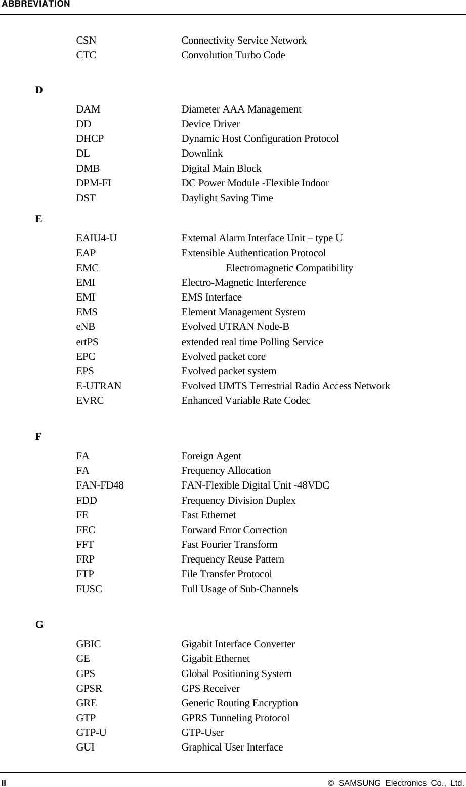 ABBREVIATION II © SAMSUNG Electronics Co., Ltd. CSN  Connectivity Service Network CTC  Convolution Turbo Code  D DAM  Diameter AAA Management DD Device Driver DHCP  Dynamic Host Configuration Protocol DL Downlink DMB   Digital Main Block DPM-FI  DC Power Module -Flexible Indoor DST  Daylight Saving Time E EAIU4-U  External Alarm Interface Unit – type U EAP  Extensible Authentication Protocol EMC  Electromagnetic Compatibility EMI Electro-Magnetic Interference EMI EMS Interface EMS  Element Management System eNB  Evolved UTRAN Node-B ertPS  extended real time Polling Service EPC  Evolved packet core EPS  Evolved packet system E-UTRAN  Evolved UMTS Terrestrial Radio Access Network EVRC  Enhanced Variable Rate Codec  F FA Foreign Agent FA Frequency Allocation FAN-FD48  FAN-Flexible Digital Unit -48VDC FDD  Frequency Division Duplex FE Fast Ethernet FEC Forward Error Correction FFT  Fast Fourier Transform FRP  Frequency Reuse Pattern FTP  File Transfer Protocol FUSC  Full Usage of Sub-Channels  G GBIC  Gigabit Interface Converter GE Gigabit Ethernet GPS  Global Positioning System GPSR GPS Receiver  GRE  Generic Routing Encryption GTP  GPRS Tunneling Protocol GTP-U GTP-User GUI  Graphical User Interface 