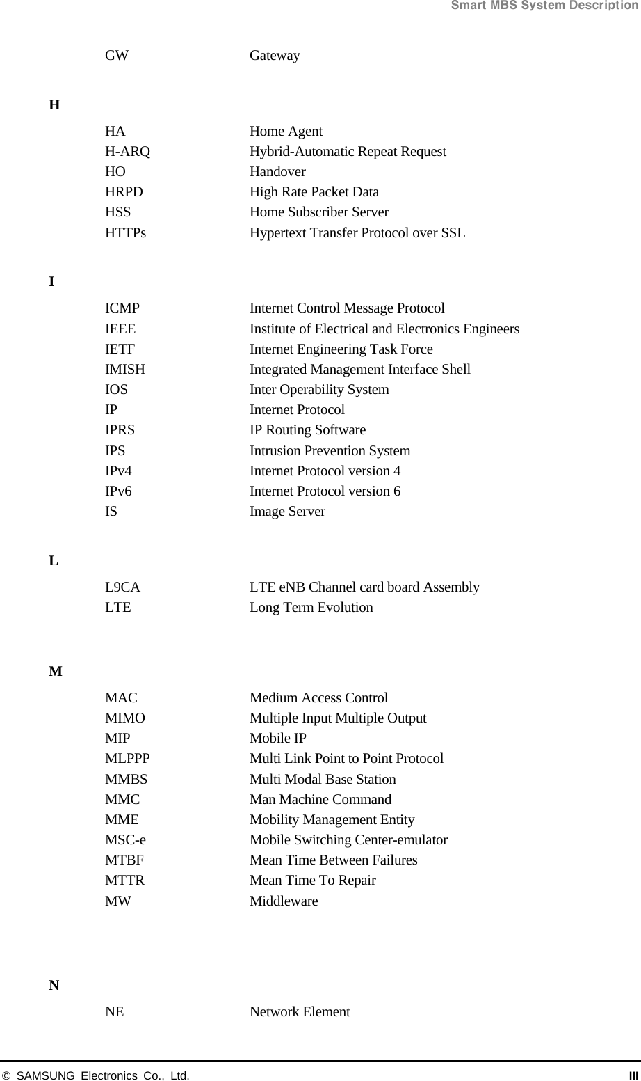  Smart MBS System Description © SAMSUNG Electronics Co., Ltd.  III GW Gateway  H HA Home Agent H-ARQ  Hybrid-Automatic Repeat Request HO Handover HRPD  High Rate Packet Data HSS  Home Subscriber Server HTTPs  Hypertext Transfer Protocol over SSL  I ICMP  Internet Control Message Protocol IEEE  Institute of Electrical and Electronics Engineers IETF  Internet Engineering Task Force IMISH  Integrated Management Interface Shell IOS  Inter Operability System IP Internet Protocol IPRS  IP Routing Software IPS    Intrusion Prevention System IPv4  Internet Protocol version 4 IPv6  Internet Protocol version 6 IS Image Server  L L9CA  LTE eNB Channel card board Assembly LTE Long Term Evolution  M MAC  Medium Access Control MIMO  Multiple Input Multiple Output MIP Mobile IP MLPPP  Multi Link Point to Point Protocol MMBS  Multi Modal Base Station MMC Man Machine Command MME Mobility Management Entity MSC-e  Mobile Switching Center-emulator MTBF  Mean Time Between Failures MTTR  Mean Time To Repair MW Middleware   N NE Network Element 