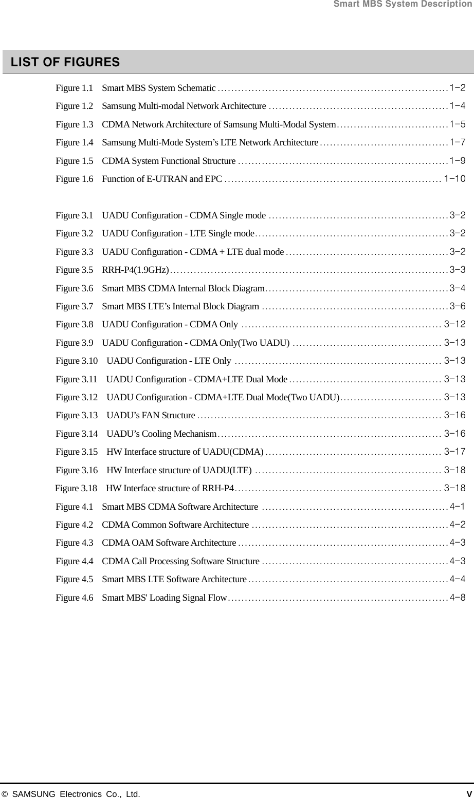  Smart MBS System Description © SAMSUNG Electronics Co., Ltd.  V  LIST OF FIGURES Figure 1.1    Smart MBS System Schematic .................................................................... 1-2 Figure 1.2    Samsung Multi-modal Network Architecture ..................................................... 1-4 Figure 1.3    CDMA Network Architecture of Samsung Multi-Modal System ................................. 1-5 Figure 1.4    Samsung Multi-Mode System’s LTE Network Architecture ...................................... 1-7 Figure 1.5    CDMA System Functional Structure .............................................................. 1-9 Figure 1.6    Function of E-UTRAN and EPC ................................................................ 1-10  Figure 3.1    UADU Configuration - CDMA Single mode ..................................................... 3-2 Figure 3.2    UADU Configuration - LTE Single mode ......................................................... 3-2 Figure 3.3    UADU Configuration - CDMA + LTE dual mode ................................................ 3-2 Figure 3.5    RRH-P4(1.9GHz) .................................................................................. 3-3 Figure 3.6    Smart MBS CDMA Internal Block Diagram ...................................................... 3-4 Figure 3.7    Smart MBS LTE’s Internal Block Diagram ....................................................... 3-6 Figure 3.8    UADU Configuration - CDMA Only ........................................................... 3-12 Figure 3.9    UADU Configuration - CDMA Only(Two UADU) ............................................ 3-13 Figure 3.10    UADU Configuration - LTE Only ............................................................. 3-13 Figure 3.11    UADU Configuration - CDMA+LTE Dual Mode ............................................. 3-13 Figure 3.12  UADU Configuration - CDMA+LTE Dual Mode(Two UADU) .............................. 3-13 Figure 3.13  UADU’s FAN Structure ........................................................................ 3-16 Figure 3.14  UADU’s Cooling Mechanism .................................................................. 3-16 Figure 3.15  HW Interface structure of UADU(CDMA) .................................................... 3-17 Figure 3.16  HW Interface structure of UADU(LTE) ....................................................... 3-18 Figure 3.18    HW Interface structure of RRH-P4 ............................................................. 3-18 Figure 4.1    Smart MBS CDMA Software Architecture ....................................................... 4-1 Figure 4.2    CDMA Common Software Architecture .......................................................... 4-2 Figure 4.3    CDMA OAM Software Architecture .............................................................. 4-3 Figure 4.4    CDMA Call Processing Software Structure ....................................................... 4-3 Figure 4.5    Smart MBS LTE Software Architecture ........................................................... 4-4 Figure 4.6    Smart MBS&apos; Loading Signal Flow ................................................................. 4-8  