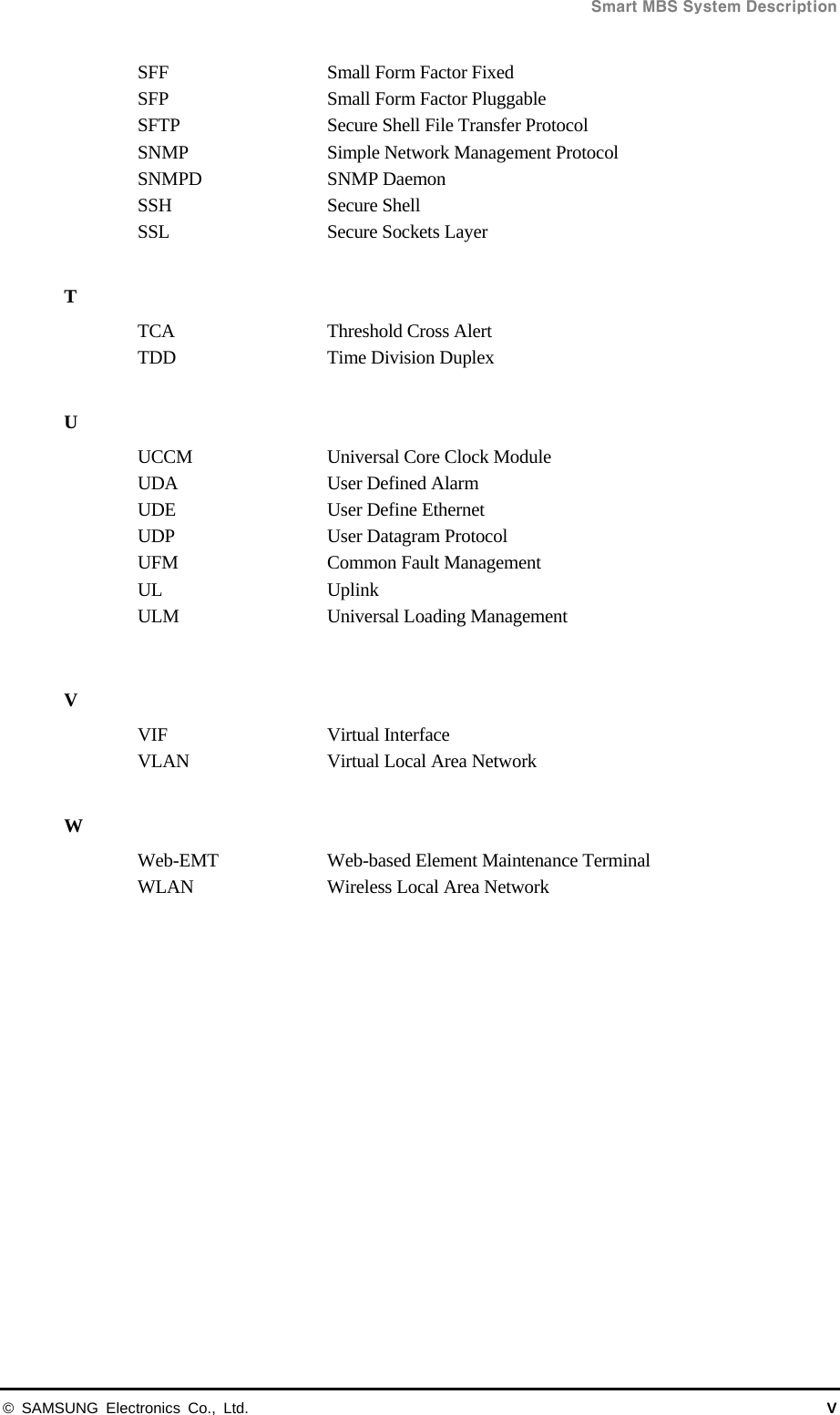  Smart MBS System Description © SAMSUNG Electronics Co., Ltd.  V SFF  Small Form Factor Fixed SFP  Small Form Factor Pluggable SFTP  Secure Shell File Transfer Protocol SNMP  Simple Network Management Protocol SNMPD SNMP Daemon SSH   Secure Shell SSL    Secure Sockets Layer  T TCA  Threshold Cross Alert TDD  Time Division Duplex  U UCCM  Universal Core Clock Module UDA  User Defined Alarm UDE  User Define Ethernet UDP  User Datagram Protocol UFM  Common Fault Management UL Uplink ULM  Universal Loading Management  V VIF Virtual Interface VLAN    Virtual Local Area Network  W Web-EMT  Web-based Element Maintenance Terminal WLAN  Wireless Local Area Network  