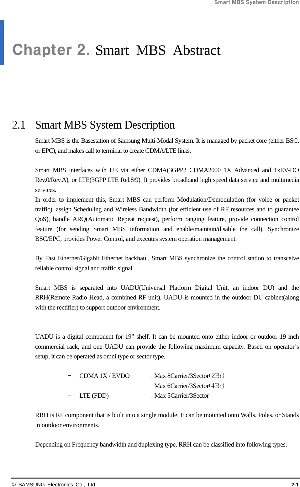 Smart MBS System Description   © SAMSUNG Electronics Co., Ltd.  2-1 Chapter 2. Smart MBS Abstract      2.1  Smart MBS System Description Smart MBS is the Basestation of Samsung Multi-Modal System. It is managed by packet core (either BSC, or EPC), and makes call to terminal to create CDMA/LTE links.  Smart MBS interfaces with UE via either CDMA(3GPP2 CDMA2000 1X Advanced and 1xEV-DO Rev.0/Rev.A), or LTE(3GPP LTE Rel.8/9). It provides broadband high speed data service and multimedia services.  In order to implement this, Smart MBS can perform Modulation/Demodulation (for voice or packet traffic), assign Scheduling and Wireless Bandwidth (for efficient use of RF resources and to guarantee QoS), handle ARQ(Automatic Repeat request), perform ranging feature, provide connection control feature (for sending Smart MBS information and enable/maintain/disable the call), Synchronize BSC/EPC, provides Power Control, and executes system operation management.  By Fast Ethernet/Gigabit Ethernet backhaul, Smart MBS synchronize the control station to transceive reliable control signal and traffic signal.  Smart MBS is separated into UADU(Universal Platform Digital Unit, an indoor DU) and the RRH(Remote Radio Head, a combined RF unit). UADU is mounted in the outdoor DU cabinet(along with the rectifier) to support outdoor environment.   UADU is a digital component for 19” shelf. It can be mounted onto either indoor or outdoor 19 inch commercial rack, and one UADU can provide the following maximum capacity. Based on operator’s setup, it can be operated as omni type or sector type.  - CDMA 1X / EVDO  : Max 8Carrier/3Sector(2Br) Max 6Carrier/3Sector(4Br) - LTE (FDD)    : Max 5Carrier/3Sector  RRH is RF component that is built into a single module. It can be mounted onto Walls, Poles, or Stands in outdoor environments.  Depending on Frequency bandwidth and duplexing type, RRH can be classified into following types.  