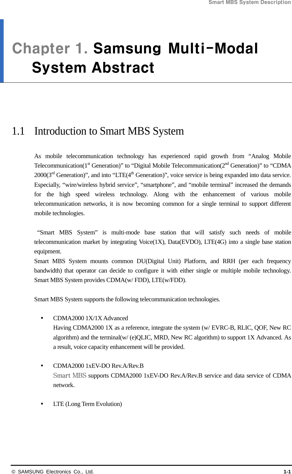 Smart MBS System Description   © SAMSUNG Electronics Co., Ltd.  1-1 Chapter 1. Samsung  Multi-ModalSystem Abstract     1.1  Introduction to Smart MBS System  As mobile telecommunication technology has experienced rapid growth from “Analog Mobile Telecommunication(1st Generation)” to “Digital Mobile Telecommunication(2nd Generation)” to “CDMA 2000(3rd Generation)”, and into “LTE(4th Generation)”, voice service is being expanded into data service. Especially, “wire/wireless hybrid service”, “smartphone”, and “mobile terminal” increased the demands for the high speed wireless technology. Along with the enhancement of various mobile telecommunication networks, it is now becoming common for a single terminal to support different mobile technologies.   “Smart MBS System” is multi-mode base station that will satisfy such needs of mobile telecommunication market by integrating Voice(1X), Data(EVDO), LTE(4G) into a single base station equipment. Smart MBS System mounts common DU(Digital Unit) Platform, and RRH (per each frequency bandwidth) that operator can decide to configure it with either single or multiple mobile technology. Smart MBS System provides CDMA(w/ FDD), LTE(w/FDD).    Smart MBS System supports the following telecommunication technologies.   CDMA2000 1X/1X Advanced Having CDMA2000 1X as a reference, integrate the system (w/ EVRC-B, RLIC, QOF, New RC algorithm) and the terminal(w/ (e)QLIC, MRD, New RC algorithm) to support 1X Advanced. As a result, voice capacity enhancement will be provided.   CDMA2000 1xEV-DO Rev.A/Rev.B Smart MBS supports CDMA2000 1xEV-DO Rev.A/Rev.B service and data service of CDMA network.    LTE (Long Term Evolution) 