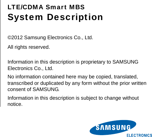        LTE/CDMA Smart MBS System Description  ©2012 Samsung Electronics Co., Ltd. All rights reserved.  Information in this description is proprietary to SAMSUNG Electronics Co., Ltd. No information contained here may be copied, translated, transcribed or duplicated by any form without the prior written consent of SAMSUNG. Information in this description is subject to change without notice.