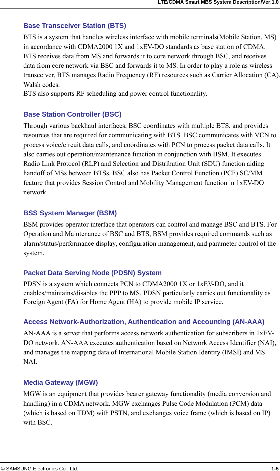   LTE/CDMA Smart MBS System Description/Ver.1.0 © SAMSUNG Electronics Co., Ltd.  1-5 Base Transceiver Station (BTS) BTS is a system that handles wireless interface with mobile terminals(Mobile Station, MS) in accordance with CDMA2000 1X and 1xEV-DO standards as base station of CDMA. BTS receives data from MS and forwards it to core network through BSC, and receives data from core network via BSC and forwards it to MS. In order to play a role as wireless transceiver, BTS manages Radio Frequency (RF) resources such as Carrier Allocation (CA), Walsh codes.   BTS also supports RF scheduling and power control functionality.  Base Station Controller (BSC) Through various backhaul interfaces, BSC coordinates with multiple BTS, and provides resources that are required for communicating with BTS. BSC communicates with VCN to process voice/circuit data calls, and coordinates with PCN to process packet data calls. It also carries out operation/maintenance function in conjunction with BSM. It executes Radio Link Protocol (RLP) and Selection and Distribution Unit (SDU) function aiding handoff of MSs between BTSs. BSC also has Packet Control Function (PCF) SC/MM feature that provides Session Control and Mobility Management function in 1xEV-DO network.  BSS System Manager (BSM) BSM provides operator interface that operators can control and manage BSC and BTS. For Operation and Maintenance of BSC and BTS, BSM provides required commands such as alarm/status/performance display, configuration management, and parameter control of the system.  Packet Data Serving Node (PDSN) System PDSN is a system which connects PCN to CDMA2000 1X or 1xEV-DO, and it enables/maintains/disables the PPP to MS. PDSN particularly carries out functionality as Foreign Agent (FA) for Home Agent (HA) to provide mobile IP service.  Access Network-Authorization, Authentication and Accounting (AN-AAA) AN-AAA is a server that performs access network authentication for subscribers in 1xEV-DO network. AN-AAA executes authentication based on Network Access Identifier (NAI), and manages the mapping data of International Mobile Station Identity (IMSI) and MS NAI.  Media Gateway (MGW) MGW is an equipment that provides bearer gateway functionality (media conversion and handling) in a CDMA network. MGW exchanges Pulse Code Modulation (PCM) data (which is based on TDM) with PSTN, and exchanges voice frame (which is based on IP) with BSC.  