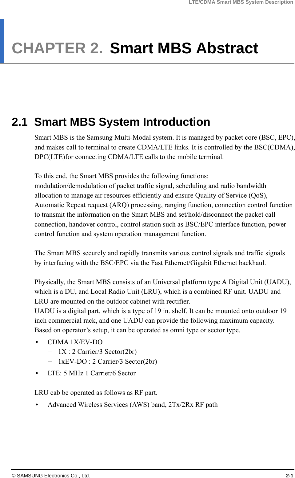 LTE/CDMA Smart MBS System Description © SAMSUNG Electronics Co., Ltd.  2-1 CHAPTER 2.  Smart MBS Abstract      2.1  Smart MBS System Introduction Smart MBS is the Samsung Multi-Modal system. It is managed by packet core (BSC, EPC), and makes call to terminal to create CDMA/LTE links. It is controlled by the BSC(CDMA), DPC(LTE)for connecting CDMA/LTE calls to the mobile terminal.  To this end, the Smart MBS provides the following functions: modulation/demodulation of packet traffic signal, scheduling and radio bandwidth allocation to manage air resources efficiently and ensure Quality of Service (QoS), Automatic Repeat request (ARQ) processing, ranging function, connection control function to transmit the information on the Smart MBS and set/hold/disconnect the packet call connection, handover control, control station such as BSC/EPC interface function, power control function and system operation management function.  The Smart MBS securely and rapidly transmits various control signals and traffic signals by interfacing with the BSC/EPC via the Fast Ethernet/Gigabit Ethernet backhaul.  Physically, the Smart MBS consists of an Universal platform type A Digital Unit (UADU), which is a DU, and Local Radio Unit (LRU), which is a combined RF unit. UADU and LRU are mounted on the outdoor cabinet with rectifier.   UADU is a digital part, which is a type of 19 in. shelf. It can be mounted onto outdoor 19 inch commercial rack, and one UADU can provide the following maximum capacity. Based on operator’s setup, it can be operated as omni type or sector type.  CDMA 1X/EV-DO  1X : 2 Carrier/3 Sector(2br)  1xEV-DO : 2 Carrier/3 Sector(2br)    LTE: 5 MHz 1 Carrier/6 Sector  LRU cab be operated as follows as RF part.  Advanced Wireless Services (AWS) band, 2Tx/2Rx RF path  