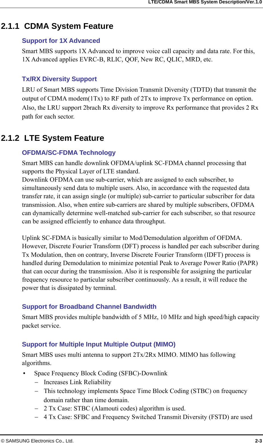   LTE/CDMA Smart MBS System Description/Ver.1.0 © SAMSUNG Electronics Co., Ltd.  2-3 2.1.1 CDMA System Feature Support for 1X Advanced   Smart MBS supports 1X Advanced to improve voice call capacity and data rate. For this, 1X Advanced applies EVRC-B, RLIC, QOF, New RC, QLIC, MRD, etc.    Tx/RX Diversity Support LRU of Smart MBS supports Time Division Transmit Diversity (TDTD) that transmit the output of CDMA modem(1Tx) to RF path of 2Tx to improve Tx performance on option.   Also, the LRU support 2brach Rx diversity to improve Rx performance that provides 2 Rx path for each sector.    2.1.2  LTE System Feature OFDMA/SC-FDMA Technology Smart MBS can handle downlink OFDMA/uplink SC-FDMA channel processing that supports the Physical Layer of LTE standard. Downlink OFDMA can use sub-carrier, which are assigned to each subscriber, to simultaneously send data to multiple users. Also, in accordance with the requested data transfer rate, it can assign single (or multiple) sub-carrier to particular subscriber for data transmission. Also, when entire sub-carriers are shared by multiple subscribers, OFDMA can dynamically determine well-matched sub-carrier for each subscriber, so that resource can be assigned efficiently to enhance data throughput.  Uplink SC-FDMA is basically similar to Mod/Demodulation algorithm of OFDMA.   However, Discrete Fourier Transform (DFT) process is handled per each subscriber during Tx Modulation, then on contrary, Inverse Discrete Fourier Transform (IDFT) process is handled during Demodulation to minimize potential Peak to Average Power Ratio (PAPR) that can occur during the transmission. Also it is responsible for assigning the particular frequency resource to particular subscriber continuously. As a result, it will reduce the power that is dissipated by terminal.  Support for Broadband Channel Bandwidth Smart MBS provides multiple bandwidth of 5 MHz, 10 MHz and high speed/high capacity packet service.    Support for Multiple Input Multiple Output (MIMO) Smart MBS uses multi antenna to support 2Tx/2Rx MIMO. MIMO has following algorithms.   Space Frequency Block Coding (SFBC)-Downlink  Increases Link Reliability  This technology implements Space Time Block Coding (STBC) on frequency domain rather than time domain.  2 Tx Case: STBC (Alamouti codes) algorithm is used.  4 Tx Case: SFBC and Frequency Switched Transmit Diversity (FSTD) are used 