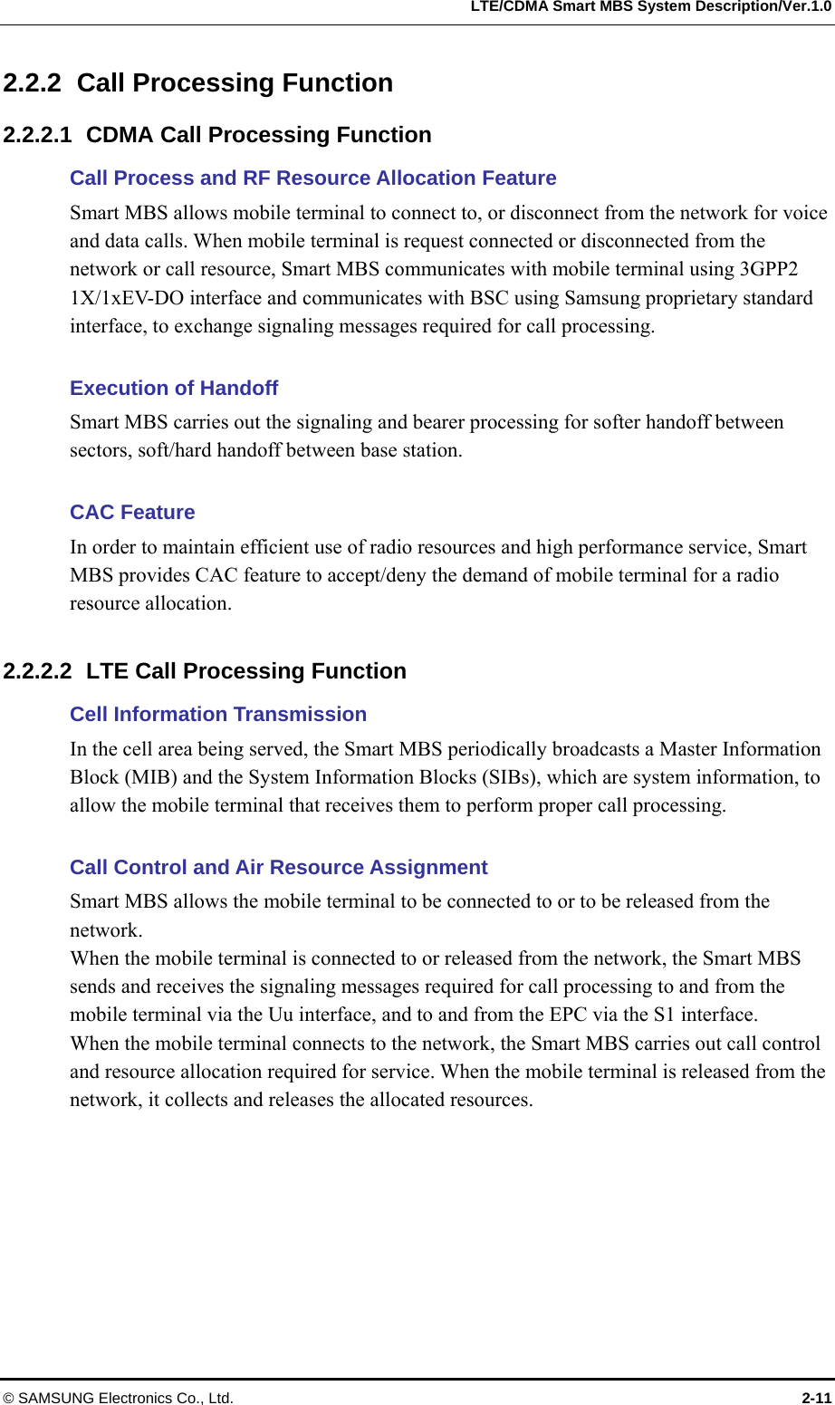   LTE/CDMA Smart MBS System Description/Ver.1.0 © SAMSUNG Electronics Co., Ltd.  2-11 2.2.2  Call Processing Function 2.2.2.1  CDMA Call Processing Function Call Process and RF Resource Allocation Feature   Smart MBS allows mobile terminal to connect to, or disconnect from the network for voice and data calls. When mobile terminal is request connected or disconnected from the network or call resource, Smart MBS communicates with mobile terminal using 3GPP2 1X/1xEV-DO interface and communicates with BSC using Samsung proprietary standard interface, to exchange signaling messages required for call processing.  Execution of Handoff Smart MBS carries out the signaling and bearer processing for softer handoff between sectors, soft/hard handoff between base station.    CAC Feature In order to maintain efficient use of radio resources and high performance service, Smart MBS provides CAC feature to accept/deny the demand of mobile terminal for a radio resource allocation.    2.2.2.2  LTE Call Processing Function Cell Information Transmission In the cell area being served, the Smart MBS periodically broadcasts a Master Information Block (MIB) and the System Information Blocks (SIBs), which are system information, to allow the mobile terminal that receives them to perform proper call processing.  Call Control and Air Resource Assignment Smart MBS allows the mobile terminal to be connected to or to be released from the network. When the mobile terminal is connected to or released from the network, the Smart MBS sends and receives the signaling messages required for call processing to and from the mobile terminal via the Uu interface, and to and from the EPC via the S1 interface. When the mobile terminal connects to the network, the Smart MBS carries out call control and resource allocation required for service. When the mobile terminal is released from the network, it collects and releases the allocated resources.  