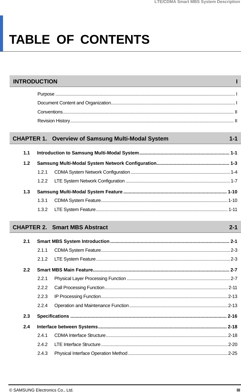 LTE/CDMA Smart MBS System Description © SAMSUNG Electronics Co., Ltd.  III TABLE OF CONTENTS   INTRODUCTION I Purpose .................................................................................................................................................. I Document Content and Organization..................................................................................................... I Conventions........................................................................................................................................... II Revision History..................................................................................................................................... II CHAPTER 1. Overview of Samsung Multi-Modal System  1-1 1.1 Introduction to Samsung Multi-Modal System.................................................................... 1-1 1.2 Samsung Multi-Modal System Network Configuration....................................................... 1-3 1.2.1 CDMA System Network Configuration.................................................................................1-4 1.2.2 LTE System Network Configuration .....................................................................................1-7 1.3 Samsung Multi-Modal System Feature.............................................................................. 1-10 1.3.1 CDMA System Feature.......................................................................................................1-10 1.3.2 LTE System Feature........................................................................................................... 1-11 CHAPTER 2. Smart MBS Abstract  2-1 2.1 Smart MBS System Introduction.......................................................................................... 2-1 2.1.1 CDMA System Feature.........................................................................................................2-3 2.1.2 LTE System Feature.............................................................................................................2-3 2.2 Smart MBS Main Feature....................................................................................................... 2-7 2.2.1 Physical Layer Processing Function ....................................................................................2-7 2.2.2 Call Processing Function.................................................................................................... 2-11 2.2.3 IP Processing Function.......................................................................................................2-13 2.2.4 Operation and Maintenance Function................................................................................2-13 2.3 Specifications ...................................................................................................................... 2-16 2.4 Interface between Systems................................................................................................. 2-18 2.4.1 CDMA Interface Structure...................................................................................................2-18 2.4.2 LTE Interface Structure.......................................................................................................2-20 2.4.3 Physical Interface Operation Method .................................................................................2-25 