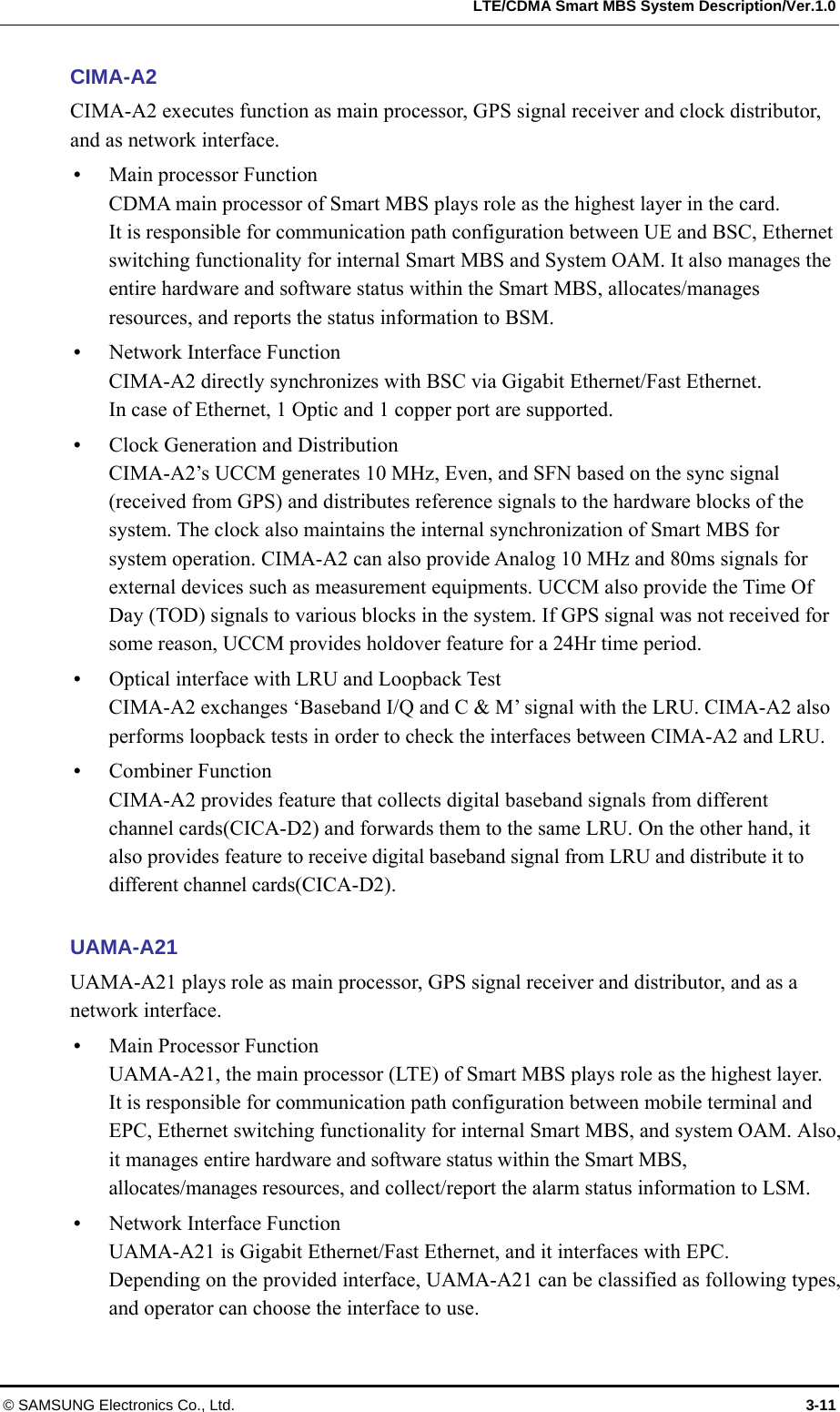   LTE/CDMA Smart MBS System Description/Ver.1.0 © SAMSUNG Electronics Co., Ltd.  3-11 CIMA-A2 CIMA-A2 executes function as main processor, GPS signal receiver and clock distributor, and as network interface.  Main processor Function CDMA main processor of Smart MBS plays role as the highest layer in the card.   It is responsible for communication path configuration between UE and BSC, Ethernet switching functionality for internal Smart MBS and System OAM. It also manages the entire hardware and software status within the Smart MBS, allocates/manages resources, and reports the status information to BSM.  Network Interface Function CIMA-A2 directly synchronizes with BSC via Gigabit Ethernet/Fast Ethernet.   In case of Ethernet, 1 Optic and 1 copper port are supported.  Clock Generation and Distribution CIMA-A2’s UCCM generates 10 MHz, Even, and SFN based on the sync signal (received from GPS) and distributes reference signals to the hardware blocks of the system. The clock also maintains the internal synchronization of Smart MBS for system operation. CIMA-A2 can also provide Analog 10 MHz and 80ms signals for external devices such as measurement equipments. UCCM also provide the Time Of Day (TOD) signals to various blocks in the system. If GPS signal was not received for some reason, UCCM provides holdover feature for a 24Hr time period.    Optical interface with LRU and Loopback Test   CIMA-A2 exchanges ‘Baseband I/Q and C &amp; M’ signal with the LRU. CIMA-A2 also performs loopback tests in order to check the interfaces between CIMA-A2 and LRU.  Combiner Function CIMA-A2 provides feature that collects digital baseband signals from different channel cards(CICA-D2) and forwards them to the same LRU. On the other hand, it also provides feature to receive digital baseband signal from LRU and distribute it to different channel cards(CICA-D2).  UAMA-A21 UAMA-A21 plays role as main processor, GPS signal receiver and distributor, and as a network interface.  Main Processor Function UAMA-A21, the main processor (LTE) of Smart MBS plays role as the highest layer. It is responsible for communication path configuration between mobile terminal and EPC, Ethernet switching functionality for internal Smart MBS, and system OAM. Also, it manages entire hardware and software status within the Smart MBS, allocates/manages resources, and collect/report the alarm status information to LSM.  Network Interface Function UAMA-A21 is Gigabit Ethernet/Fast Ethernet, and it interfaces with EPC. Depending on the provided interface, UAMA-A21 can be classified as following types, and operator can choose the interface to use. 