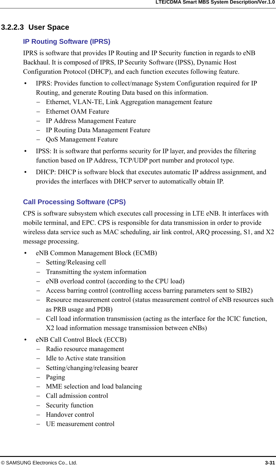   LTE/CDMA Smart MBS System Description/Ver.1.0 © SAMSUNG Electronics Co., Ltd.  3-31 3.2.2.3 User Space IP Routing Software (IPRS) IPRS is software that provides IP Routing and IP Security function in regards to eNB Backhaul. It is composed of IPRS, IP Security Software (IPSS), Dynamic Host Configuration Protocol (DHCP), and each function executes following feature.  IPRS: Provides function to collect/manage System Configuration required for IP Routing, and generate Routing Data based on this information.  Ethernet, VLAN-TE, Link Aggregation management feature  Ethernet OAM Feature  IP Address Management Feature  IP Routing Data Management Feature  QoS Management Feature  IPSS: It is software that performs security for IP layer, and provides the filtering function based on IP Address, TCP/UDP port number and protocol type.    DHCP: DHCP is software block that executes automatic IP address assignment, and provides the interfaces with DHCP server to automatically obtain IP.  Call Processing Software (CPS) CPS is software subsystem which executes call processing in LTE eNB. It interfaces with mobile terminal, and EPC. CPS is responsible for data transmission in order to provide wireless data service such as MAC scheduling, air link control, ARQ processing, S1, and X2 message processing.  eNB Common Management Block (ECMB)  Setting/Releasing cell  Transmitting the system information    eNB overload control (according to the CPU load)  Access barring control (controlling access barring parameters sent to SIB2)  Resource measurement control (status measurement control of eNB resources such as PRB usage and PDB)  Cell load information transmission (acting as the interface for the ICIC function, X2 load information message transmission between eNBs)  eNB Call Control Block (ECCB)  Radio resource management  Idle to Active state transition  Setting/changing/releasing bearer  Paging    MME selection and load balancing    Call admission control    Security function  Handover control    UE measurement control 