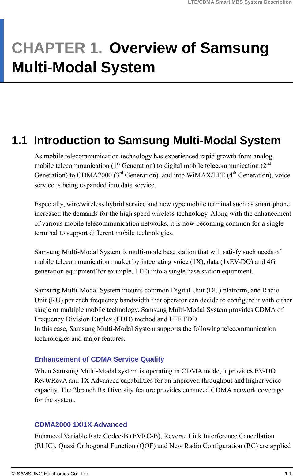 LTE/CDMA Smart MBS System Description © SAMSUNG Electronics Co., Ltd.  1-1 CHAPTER 1.  Overview of Samsung Multi-Modal System        1.1  Introduction to Samsung Multi-Modal System As mobile telecommunication technology has experienced rapid growth from analog mobile telecommunication (1st Generation) to digital mobile telecommunication (2nd Generation) to CDMA2000 (3rd Generation), and into WiMAX/LTE (4th Generation), voice service is being expanded into data service.    Especially, wire/wireless hybrid service and new type mobile terminal such as smart phone increased the demands for the high speed wireless technology. Along with the enhancement of various mobile telecommunication networks, it is now becoming common for a single terminal to support different mobile technologies.  Samsung Multi-Modal System is multi-mode base station that will satisfy such needs of mobile telecommunication market by integrating voice (1X), data (1xEV-DO) and 4G generation equipment(for example, LTE) into a single base station equipment.  Samsung Multi-Modal System mounts common Digital Unit (DU) platform, and Radio Unit (RU) per each frequency bandwidth that operator can decide to configure it with either single or multiple mobile technology. Samsung Multi-Modal System provides CDMA of Frequency Division Duplex (FDD) method and LTE FDD.   In this case, Samsung Multi-Modal System supports the following telecommunication technologies and major features.  Enhancement of CDMA Service Quality When Samsung Multi-Modal system is operating in CDMA mode, it provides EV-DO Rev0/RevA and 1X Advanced capabilities for an improved throughput and higher voice capacity. The 2branch Rx Diversity feature provides enhanced CDMA network coverage for the system.  CDMA2000 1X/1X Advanced Enhanced Variable Rate Codec-B (EVRC-B), Reverse Link Interference Cancellation (RLIC), Quasi Orthogonal Function (QOF) and New Radio Configuration (RC) are applied 