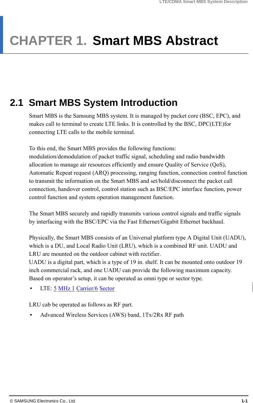 LTE/CDMA Smart MBS System Description © SAMSUNG Electronics Co., Ltd.  1-1 CHAPTER 1.  Smart MBS Abstract      2.1  Smart MBS System Introduction Smart MBS is the Samsung MBS system. It is managed by packet core (BSC, EPC), and makes call to terminal to create LTE links. It is controlled by the BSC, DPC(LTE)for connecting LTE calls to the mobile terminal.  To this end, the Smart MBS provides the following functions: modulation/demodulation of packet traffic signal, scheduling and radio bandwidth allocation to manage air resources efficiently and ensure Quality of Service (QoS), Automatic Repeat request (ARQ) processing, ranging function, connection control function to transmit the information on the Smart MBS and set/hold/disconnect the packet call connection, handover control, control station such as BSC/EPC interface function, power control function and system operation management function.  The Smart MBS securely and rapidly transmits various control signals and traffic signals by interfacing with the BSC/EPC via the Fast Ethernet/Gigabit Ethernet backhaul.  Physically, the Smart MBS consists of an Universal platform type A Digital Unit (UADU), which is a DU, and Local Radio Unit (LRU), which is a combined RF unit. UADU and LRU are mounted on the outdoor cabinet with rectifier.   UADU is a digital part, which is a type of 19 in. shelf. It can be mounted onto outdoor 19 inch commercial rack, and one UADU can provide the following maximum capacity. Based on operator’s setup, it can be operated as omni type or sector type.  LTE: 5 MHz 1 Carrier/6 Sector  LRU cab be operated as follows as RF part.  Advanced Wireless Services (AWS) band, 1Tx/2Rx RF path  